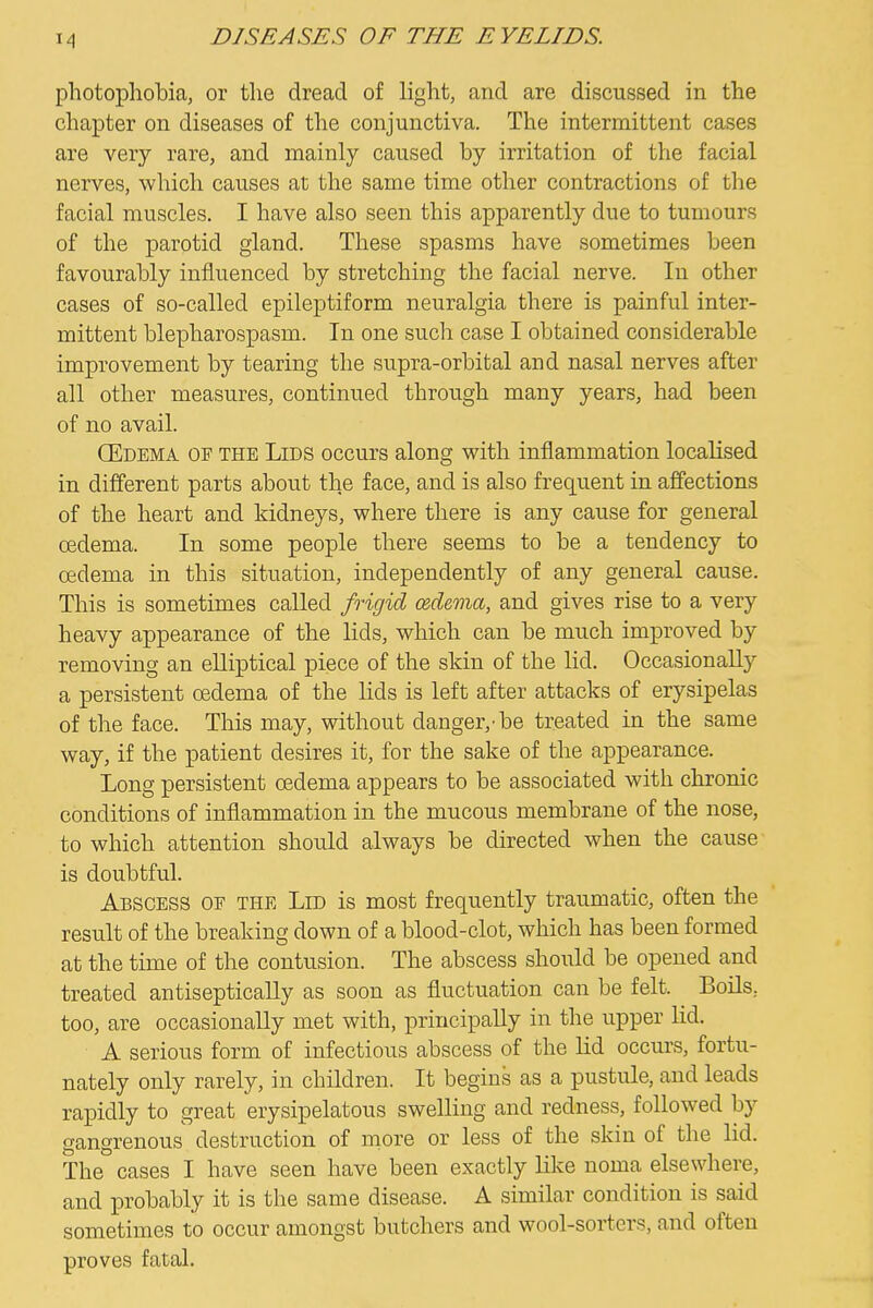 photophobia, or the dread of light, and are discussed in the chapter on diseases of the conjunctiva. The intermittent cases are very rare, and mainly caused by irritation of the facial nerves, which causes at the same time other contractions of the facial muscles. I have also seen this apparently due to tumours of the parotid gland. These spasms have sometimes been favourably influenced by stretching the facial nerve. In other cases of so-called epileptiform neuralgia there is painful inter- mittent blepharospasm. In one such case I obtained considerable improvement by tearing the supra-orbital and nasal nerves after all other measures, continued through many years, had been of no avail. (Edema of the Lids occurs along with inflammation localised in different parts about the face, and is also frequent in affections of the heart and kidneys, where there is any cause for general oedema. In some people there seems to be a tendency to oedema in this situation, independently of any general cause. This is sometimes called frigid (zdema, and gives rise to a very heavy appearance of the lids, which can be much improved by removing an elliptical piece of the skin of the lid. Occasionally a persistent oedema of the lids is left after attacks of erysipelas of the face. This may, without danger,-be treated in the same way, if the patient desires it, for the sake of the appearance. Long persistent oedema appears to be associated with chronic conditions of inflammation in the mucous membrane of the nose, to which attention should always be directed when the cause is doubtful. Abscess of the Lid is most frequently traumatic, often the result of the breaking down of a blood-clot, which has been formed at the time of the contusion. The abscess should be opened and treated antiseptically as soon as fluctuation can be felt. Boils, too, are occasionally met with, principally in the upper lid. A serious form of infectious abscess of the lid occurs, fortu- nately only rarely, in children. It begins as a pustule, and leads rapidly to great erysipelatous swelling and redness, followed by gangrenous destruction of more or less of the skin of the lid. The cases I have seen have been exactly like noma elsewhere, and probably it is the same disease. A similar condition is said sometimes to occur amongst butchers and wool-sorters, and often proves fatal.