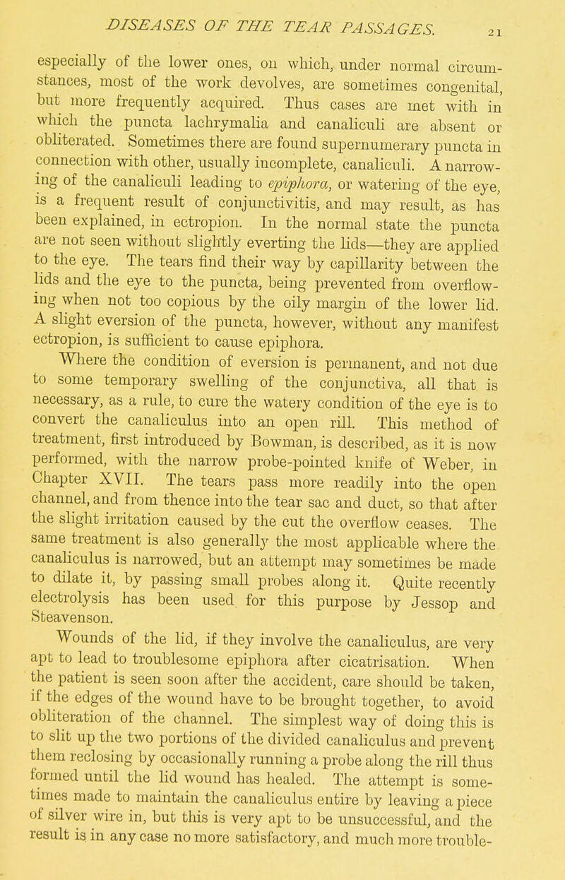 21 especially of the lower ones, ou which, under normal circum- stances, most of the work devolves, are sometimes congenital, but more frequently acquired. Thus cases are met with in which the puncta lachrymalia and canaliculi are absent or obhterated. Sometimes there are found supernumerary puncta in connection with other, usually incomplete, canaliculi. A narrow- ing of the canaliculi leading to epiphora, or watering of the eye, is a frequent result of conjunctivitis, and may result, as has been explained, in ectropion. In the normal state the puncta are not seen without slightly everting the lids—they are applied to the eye. The tears find their way by capillarity between the lids and the eye to the puncta, being prevented from overflow- ing when not too copious by the oily margin of the lower lid. A slight eversion of the puncta, however, without any manifest ectropion, is sufficient to cause epiphora. Wliere the condition of eversion is permanent, and not due to some temporary swelling of the conjunctiva, all that is necessary, as a rule, to cure the watery condition of the eye is to convert the canaliculus into an open rill. This method of treatment, first introduced by Bowman, is described, as it is now performed, with the narrow probe-pointed knife of Weber, in Chapter XVII. The tears pass more readily into the open channel, and from thence into the tear sac and duct, so that after the slight irritation caused by the cut the overflow ceases. The same treatment is also generally the most applicable where the canaliculus is narrowed, but an attempt may sometimes be made to dilate it, by passing small probes along it. Quite recently electrolysis has been used, for this purpose by Jessop and Steavenson. Wounds of the lid, if they involve the canaliculus, are very apt to lead to troublesome epiphora after cicatrisation. When the patient is seen soon after the accident, care should be taken, if the edges of the wound have to be brought together, to avoid obliteration of the channel. The simplest way of doing this is to slit up the two portions of the divided canaliculus and prevent them reclosing by occasionally running a probe along the rill thus formed until the lid wound has healed. The attempt is some- times made to maintain the canaliculus entire by leaving a piece of silver wire in, but this is very apt to be unsuccessful,1ind the result is. in any case no more satisfactory, and much more trouble-