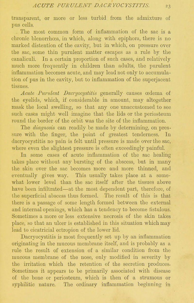 A CUTE PUR ULENT DA CR YO CYSTITIS. transparent, or more or less turbid from the admixture of pus cells. . The most common form of inflammation of the sac is a chronic blenorrhoea, in which, along with epiphora, there is no marked distention of the cavity, but in which, on pressure over the sac, some thin purulent matter escapes as a rule by the canaliculi. In a certain proportion of such cases, and relatively much more frequently in children than adults, the purulent inflammation becomes acute, and may lead not only to accumula- tion of pus in the cavity, but to inflammation of the superjacent tissues. Acute Purulent Dacryocystitis generally causes oedema of the eyelids, which, if considerable in amount, may altogether mask the local swelling, so that any one unaccustomed to see such cases might well imagine that the lids or the periosteum round the border of the orbit was the site of the inflammation. The diagnosis can readily be made by determining, on pres- sure with the finger, the point of greatest tenderness. In dacryocystitis no pain is felt until pressure is made over the sac, where even the slightest pressure is often exceedingly painful. In some cases of acute inflammation of the sac healing takes place without any bursting of the abscess, but in many the skin over the sac becomes more and more thinned, and eventually gives way. This usually takes place at a some- what lower level than the sac itself after the tissues above have been infiltrated—at the most dependent part, therefore, of the superficial abscess thus formed. The result of this is that there is a passage of some length formed between the external and internal openings, which has a tendency to become fistulous. Sometimes a more or less extensive necrosis of the skin takes place, so that an ulcer is established in this situation which may lead to cicatricial ectropion of the lower lid. Dacryocystitis is most frequently set up by an inflammation originating in the mucous membrane itself, and is probably as a rule the result of extension of a similar condition from the mucous membrane of the nose, only modified in severity by the irritation which the retention of the secretion produces. Sometimes it appears to be primarily associated with disease of the bone or periosteum, which is then of a strumous or syphilitic nature. The ordinary inflammation beginning in