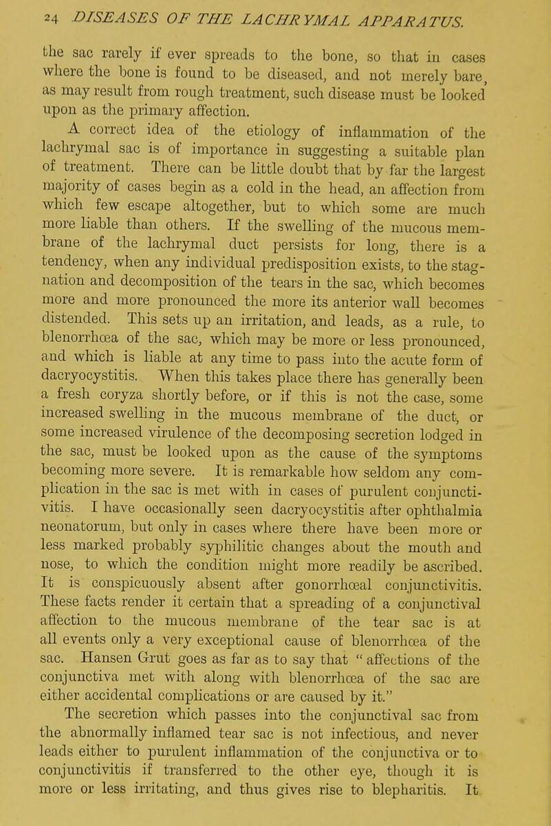 the sac rarely if ever spreads to the bone, so that in cases where the bone is found to be diseased, and not merely bare, as may result from rough treatment, such disease must be looked upon as the primary affection. A correct idea of the etiology of inflammation of the lachrymal sac is of importance in suggesting a suitable plan of treatment. There can be little doubt that by far the largest majority of cases begin as a cold in the head, an affection from which few escape altogether, but to which some are much more liable than others. If the swelling of the mucous mem- brane of the lachrymal duct persists for long, there is a tendency, when any individual predisposition exists, to the stag- nation and decomposition of the tears in the sac, which becomes more and more pronounced the more its anterior wall becomes distended. This sets up an irritation, and leads, as a rule, to blenorrhoea of the sac, which may be more or less pronounced, and which is liable at any time to pass into the acute form of dacryocystitis. When this takes place there has generally been a fresh coryza shortly before, or if this is not the case, some increased swelling in the mucous membrane of the duct, or some increased virulence of the decomposing secretion lodged in the sac, must be looked upon as the cause of the symptoms becoming more severe. It is remarkable how seldom any com- plication in the sac is met with in cases of purulent conjuncti- vitis. I have occasionally seen dacryocystitis after ophthalmia neonatorum, but only in cases where there have been more or less marked probably syphilitic changes about the mouth and nose, to which the condition might more readily be ascribed. It is conspicuously absent after gonorrhoeal conjunctivitis. These facts render it certain that a spreading of a conjunctival affection to the mucous membrane of the tear sac is at all events only a very exceptional cause of blenorrhoea of the sac. Hansen Grut goes as far as to say that  affections of the conjunctiva met with along with blenorrhoea of the sac are either accidental complications or are caused by it. The secretion which passes into the conjunctival sac from the abnormally inflamed tear sac is not infectious, and never leads either to purulent inflammation of the conjunctiva or to conjunctivitis if transferred to the other eye, though it is more or less irritating, and thus gives rise to blepharitis. It