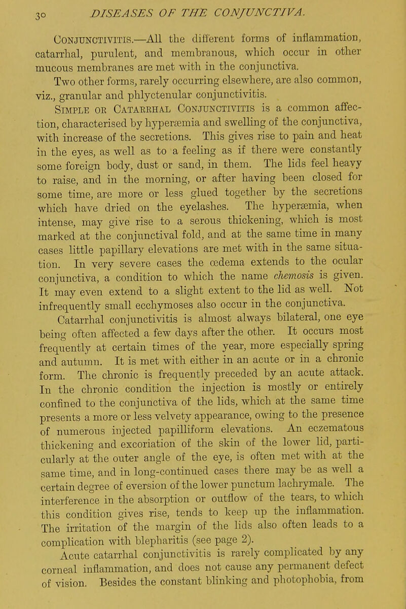 3° Conjunctivitis.—All the different forms of inflainmation, catarrhal, purulent, and membranous, which occur in other mucous membranes are met with in the conjunctiva. Two other forms, rarely occurring elsewhere, are also common, viz., granular and phlyctenular conjunctivitis. Simple oe Cataerhal Conjunctivitis is a common affec- tion, characterised by hyperemia and swelling of the conjunctiva, with increase of the secretions. This gives rise to pain and heat in the eyes, as well as to a feeling as if there were constantly some foreign body, dust or sand, in them. The lids feel heavy to raise, and in the morning, or after having been closed for some time, are more or less glued together by the secretions which have dried on the eyelashes. The hypersemia, when intense, may give rise to a serous thickening, which is most marked at the conjunctival fold, and at the same time in many cases little papillary elevations are met with in the same situa- tion. In very severe cases the cedema extends to the ocular conjunctiva, a condition to which the name chemosis is given. It may even extend to a slight extent to the lid as well. Not infrequently small ecchymoses also occur in the conjunctiva. Catarrhal conjunctivitis is almost always bilateral, one eye being often affected a few days after the other. It occurs most frequently at certain times of the year, more especially spring and autumn. It is met with either in an acute or in a chronic form. The chronic is frequently preceded by an acute attack. In the chronic condition the injection is mostly or entirely confined to the conjunctiva of the lids, which at the same time presents a more or less velvety appearance, owing to the presence of numerous injected papilliform elevations. An eczematous thickening and excoriation of the skin of the lower lid, parti- cularly at the outer angle of the eye, is often met with at the same time, and in long-continued cases there may be as well a certain degree of eversion of the lower punctum la,chrymale. The interference in the absorption or outflow of the tears, to which this condition gives rise, tends to keep up the inflammation. The irritation of the margin of the lids also often leads to a complication with blepharitis (see page 2). Acute catarrhal conjunctivitis is rarely complicated by any corneal inflammation, and does not cause any permanent defect of vision. Besides the constant blinking and photophobia, from