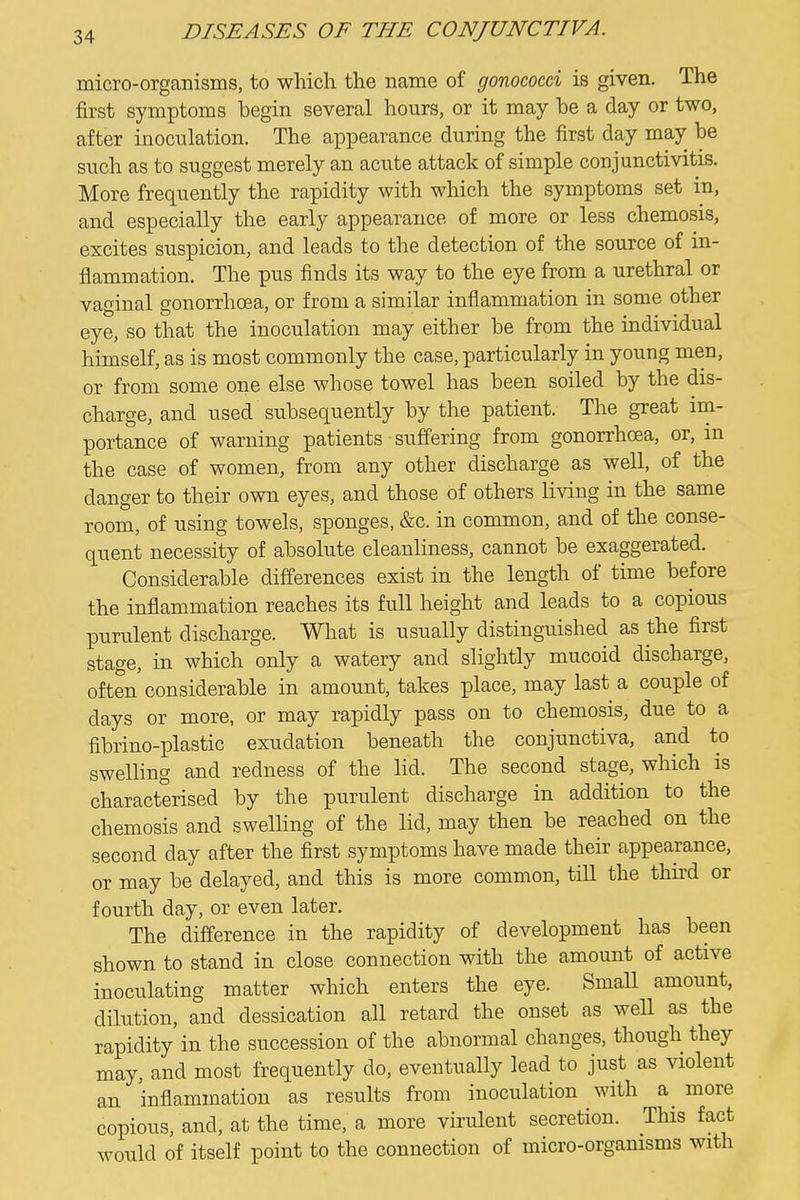 micro-organisms, to which the name of gonococd is given. The first symptoms begin several hours, or it may be a day or two, after inoculation. The appearance during the first day may be such as to suggest merely an acute attack of simple conjunctivitis. More frequently the rapidity with which the symptoms set in, and especially the early appearance of more or less chemosis, excites suspicion, and leads to the detection of the source of in- flammation. The pus finds its way to the eye from a urethral or vaginal gonorrhoea, or from a similar inflammation in some other eye, so that the inoculation may either be from the individual himself, as is most commonly the case, particularly in young men, or from some one else whose towel has been soiled by the dis- charge, and used subsequently by the patient. The great im- portance of warning patients suffering from gonorrhoea, or, m the case of women, from any other discharge as well, of the danger to their own eyes, and those of others living in the same room, of using towels, sponges, &c. in common, and of the conse- quent necessity of absolute cleanliness, cannot be exaggerated. Considerable differences exist in the length of time before the inflammation reaches its full height and leads to a copious purulent discharge. What is usually distinguished as the first stage, in which only a watery and slightly mucoid discharge, often considerable in amount, takes place, may last a couple of days or more, or may rapidly pass on to chemosis, due to a fibrino-plastic exudation beneath the conjunctiva, and to swelling and redness of the lid. The second stage, which is characterised by the purulent discharge in addition to the chemosis and swelling of the lid, may then be reached on the second day after the first symptoms have made their appearance, or may be delayed, and this is more common, till the third or fourth day, or even later. The difference in the rapidity of development has been shown to stand in close connection with the amount of active inociilating matter which enters the eye. Small amount, dilution, and dessication all retard the onset as weU as the rapidity in the succession of the abnormal changes, though they may, and most frequently do, eventually lead to just as violent an inflammation as results from inoculation with a more copious, and, at the time, a more virulent secretion. This fact would of itself point to the connection of micro-organisms with