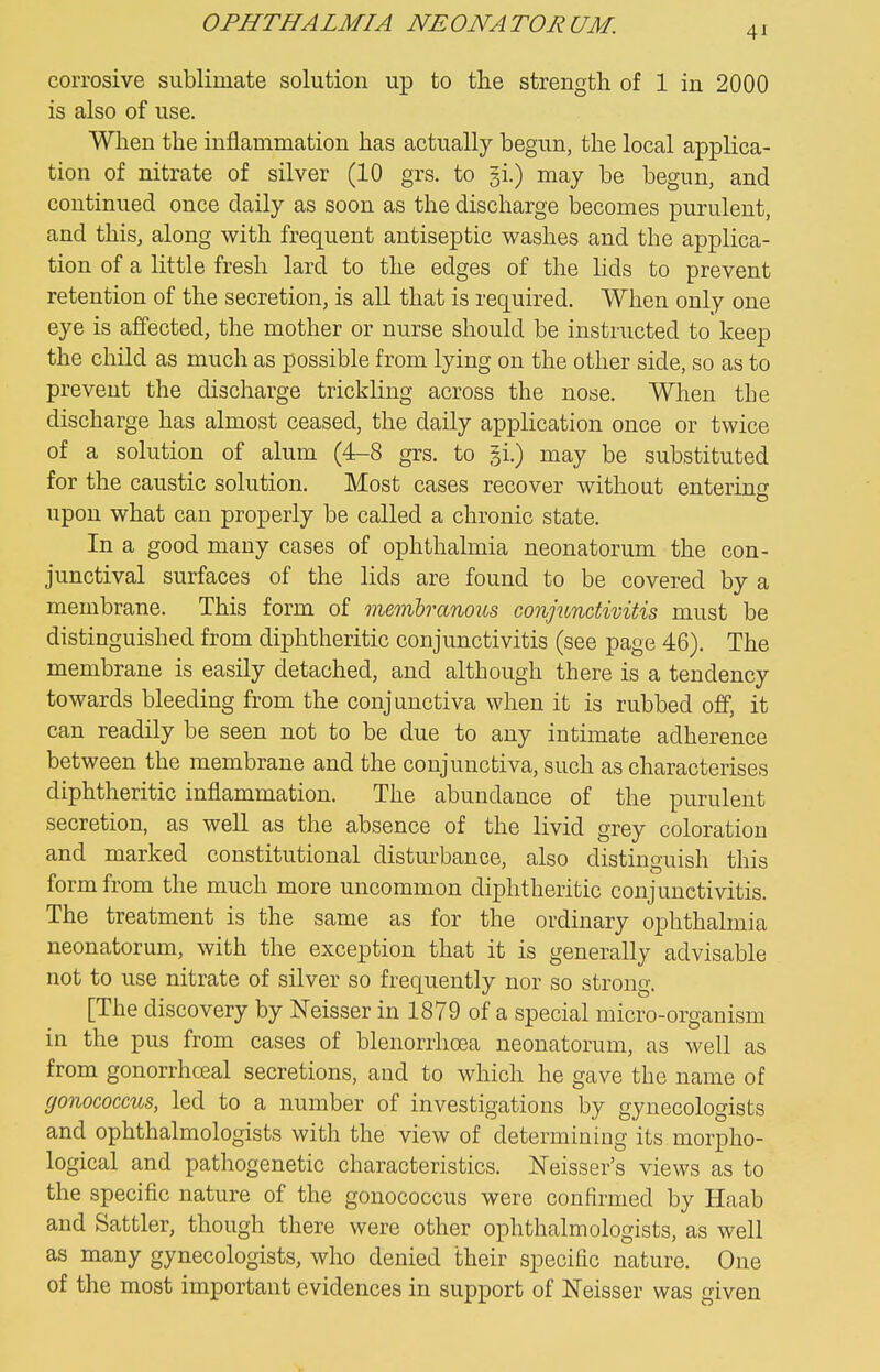 41 corrosive sublimate solution up to the strength of 1 in 2000 is also of use. When the inflammation has actually begun, the local applica- tion of nitrate of silver (10 grs. to gi.) may be begun, and continued once daily as soon as the discharge becomes purulent, and this, along with frequent antiseptic washes and the applica- tion of a little fresh lard to the edges of the lids to prevent retention of the secretion, is all that is required. When only one eye is affected, the mother or nurse should be instructed to keep the child as much as possible from lying on the other side, so as to prevent the discharge trickling across the nose. When the discharge has almost ceased, the daily application once or twice of a solution of alum (4-8 grs. to §i.) may be substituted for the caustic solution. Most cases recover without entering upon what can properly be called a chronic state. In a good many cases of ophthalmia neonatorum the con- junctival surfaces of the lids are found to be covered by a membrane. This form of membranous conjunctivitis must be distinguished from diphtheritic conjunctivitis (see page 46). The membrane is easily detached, and although there is a tendency towards bleeding from the conjunctiva when it is rubbed off, it can readily be seen not to be due to any intimate adherence between the membrane and the conjunctiva, such as characterises diphtheritic inflammation. The abundance of the purulent secretion, as well as the absence of the livid grey coloration and marked constitutional disturbance, also distinguish this form from the much more uncommon diphtheritic conjunctivitis. The treatment is the same as for the ordinary ophthalmia neonatorum, with the exception that it is generally advisable not to use nitrate of silver so frequently nor so strong. [The discovery by Neisser in 1879 of a special micro-organism in the pus from cases of blenorrhosa neonatorum, as well as from gonorrhceal secretions, and to which he gave the name of gonococcus, led to a number of investigations by gynecologists and ophthalmologists with the view of determining its morpho- logical and pathogenetic characteristics. Neisser's views as to the specific nature of the gonococcus were confirmed by Haab and Sattler, though there were other ophthalmologists, as well as many gynecologists, who denied their specific nature. One of the most important evidences in support of Neisser was given