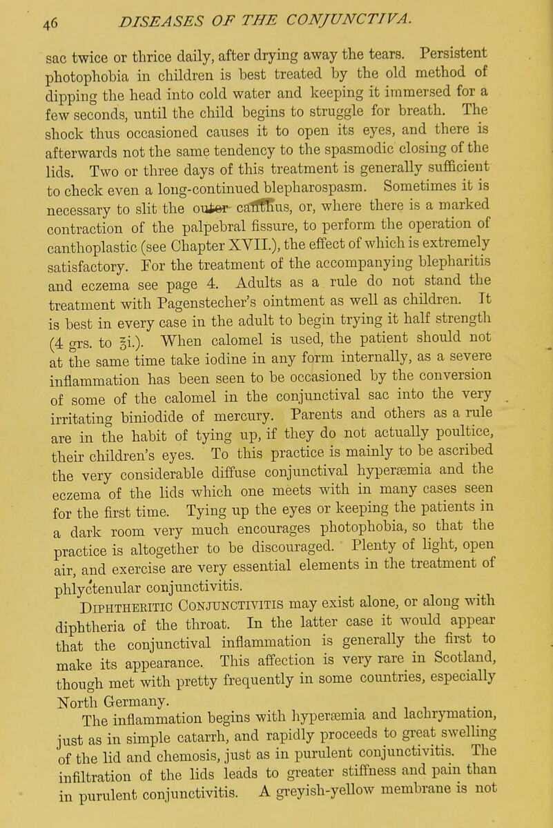 sac twice or thrice daily, after drying away the tears. Persistent photophobia in children is best treated by the old method of dipping the head into cold water and keeping it immersed for a few seconds, until the child begins to struggle for breath. The shock thus occasioned causes it to open its eyes, and there is afterwards not the same tendency to the spasmodic closing of the lids. Two or three days of this treatment is generally sufficient to check even a long-continued blepharospasm. Sometimes it is necessary to slit the ouAer caflSus, or, where there is a marked contraction of the palpebral fissure, to perform the operation of canthoplastic (see Chapter XVII.), the effect of which is extremely satisfactory. Tor the treatment of the accompanying blepharitis and eczema see page 4. Adults as a rule do not stand the treatment with Pagenstecher's ointment as well as children. It is best in every case in the adult to begin trying it half strength (4 grs. to gi.). When calomel is used, the patient should not at the same time take iodine in any form internally, as a severe inflammation has been seen to be occasioned by the conversion of some of the calomel in the conjunctival sac into the very irritating biniodide of mercury. Parents and others as a rule are in the habit of tying up, if they do not actually poultice, their children's eyes. To this practice is mainly to be ascribed the very considerable diffuse conjunctival hyperemia and the eczema of the lids which one meets with in many cases seen for the first time. Tying up the eyes or keeping the patients in a dark room very much encourages photophobia, so that the practice is altogether to be discouraged. Plenty of light, open air, and exercise are very essential elements in the treatment of phlyctenular conjunctivitis. Diphtheritic Conjunctivitis may exist alone, or along with diphtheria of the throat. In the latter case it would appear that the conjunctival inflammation is generally the first to make its appearance. This affection is very rare in Scotland, though met with pretty frequently in some countries, especially North Germany. _ The inflammation begins with ]iyper0emia and lachrymation, just as in simple catarrh, and rapidly proceeds to gi-eat swelling of the lid and chemosis, just as in purulent conjunctivitis. The infiltration of the lids leads to greater stiffness and pain than in purulent conjunctivitis. A greyish-yellow membrane is not