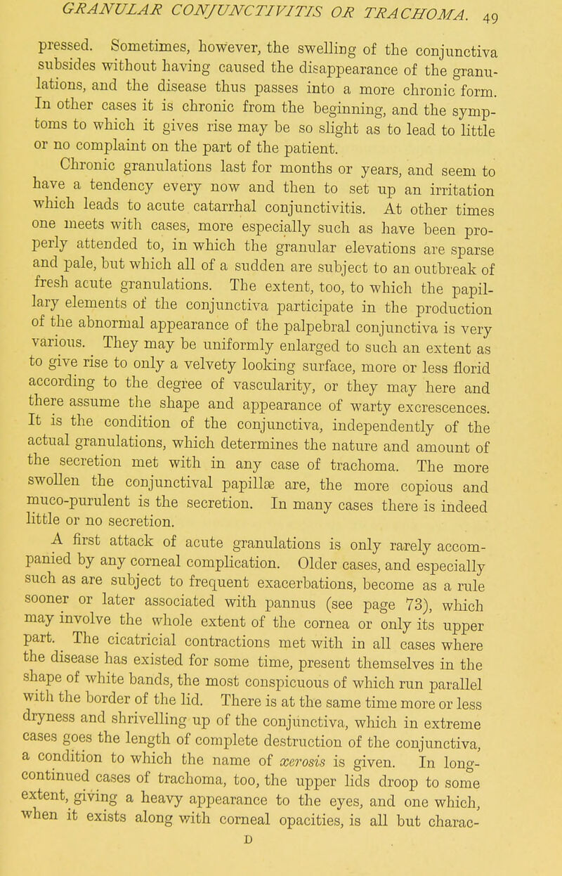 pressed. Sometimes, however, the swelling of the conjunctiva subsides without having caused the disappearance of the granu- lations, and the disease thus passes into a more chronic form. In other cases it is chronic from the beginning, and the symp- toms to which it gives rise may be so slight as to lead to little or no complaint on the part of the patient. Chronic granulations last for months or years, and seem to have a tendency every now and then to set up an irritation which leads to acute catarrhal conjunctivitis. At other times one meets with cases, more especially such as have been pro- perly attended to, in which the granular elevations are sparse and pale, but which all of a sudden are subject to an outbreak of fresh acute granulations. The extent, too, to which the papil- lary elements of the conjunctiva participate in the production of the abnormal appearance of the palpebral conjunctiva is very various. ^ They may be uniformly enlarged to such an extent as to give rise to only a velvety looking surface, more or less florid according to the degree of vascularity, or they may here and there assume the shape and appearance of warty excrescences. It is the condition of the conjunctiva, independently of the actual granulations, which determines the nature and amount of the secretion met with in any case of trachoma. The more swoUen the conjunctival papillee are, the more copious and muco-purulent is the secretion. In many cases there is indeed little or no secretion. A first attack of acute granulations is only rarely accom- panied by any corneal complication. Older cases, and especially such as are subject to frequent exacerbations, become as a rule sooner or later associated with pannus (see page 73), which may involve the whole extent of the cornea or only its upper part. ^ The cicatricial contractions met with in all cases where the disease has existed for some time, present themselves in the shape of white bands, the most conspicuous of which run parallel with the border of the lid. There is at the same time more or less dryness and shrivelling up of the conjunctiva, which in extreme cases goes the length of complete destruction of the conjunctiva, a condition to which the name of xerosis is given. In long- continued cases of trachoma, too, the upper lids droop to some extent, giving a heavy appearance to the eyes, and one which, when it exists along with corneal opacities, is all but charac-