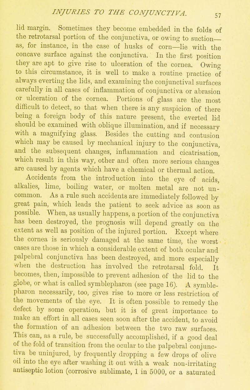 lid margin. Sometimes they become embedded in the folds of the retrotarsal portion of the conjunctiva, or owing to suction as, for instance, in the case of husks of corn—lie with the concave surface against the conjunctiva. In the first position they are apt to give rise to ulceration of the cornea. Owing to this circumstance, it is well to make a routine practice of always everting the lids, and examining the conjunctival surfaces carefully in all cases of inflammation of conjunctiva or abrasion or ulceration of the cornea. Portions of glass are the most difficult to detect, so that when there is any suspicion of there being a foreign body of this nature present, the everted lid should be examined with oblique illumination, and if necessary with a magnifying glass. Besides the cutting and contusion which may be caused by mechanical injury to the conjunctiva, and the subsequent changes, inflammation and cicatrisation, which result in this way, other and often more serious changes are caused by agents which have a chemical or thermal action. Accidents from the introduction into the eye of acids, alkaHes, lime, boiling water, or molten metal are not un- common. As a rule such accidents are immediately followed by great pain, which leads the patient to seek advice as soon as possible. When, as usually happens, a portion of the conjunctiva has been destroyed, the prognosis will depend greatly on the extent as well as position of the injured portion. Except where the cornea is seriously damaged at the same time, the worst cases are those in which a considerable extent of both ocular and palpebral conjunctiva has been destroyed, and more especially when the destruction has involved the retrotarsal fold. It becomes, then, impossible to prevent adhesion of the lid to the globe, or what is called symblepharon (see page 16). A symble- pharon necessarily, too, gives rise to more or less restriction of the movements of the eye. It is often possible to remedy the defect by some operation, but it is of great importance to make an effort in all cases seen soon after the accident, to avoid the formation of an adhesion between the two raw surfaces. This can, as a rule, be successfully accomplished, if a good deal of the fold of transition from the ocular to the palpebral conjunc- tiva be uninjured, by frequently dropping a few drops of olive oil into the eye after washing it out with a weak non-irritating antiseptic lotion (corrosive sublimate, 1 in 5000, or a saturated