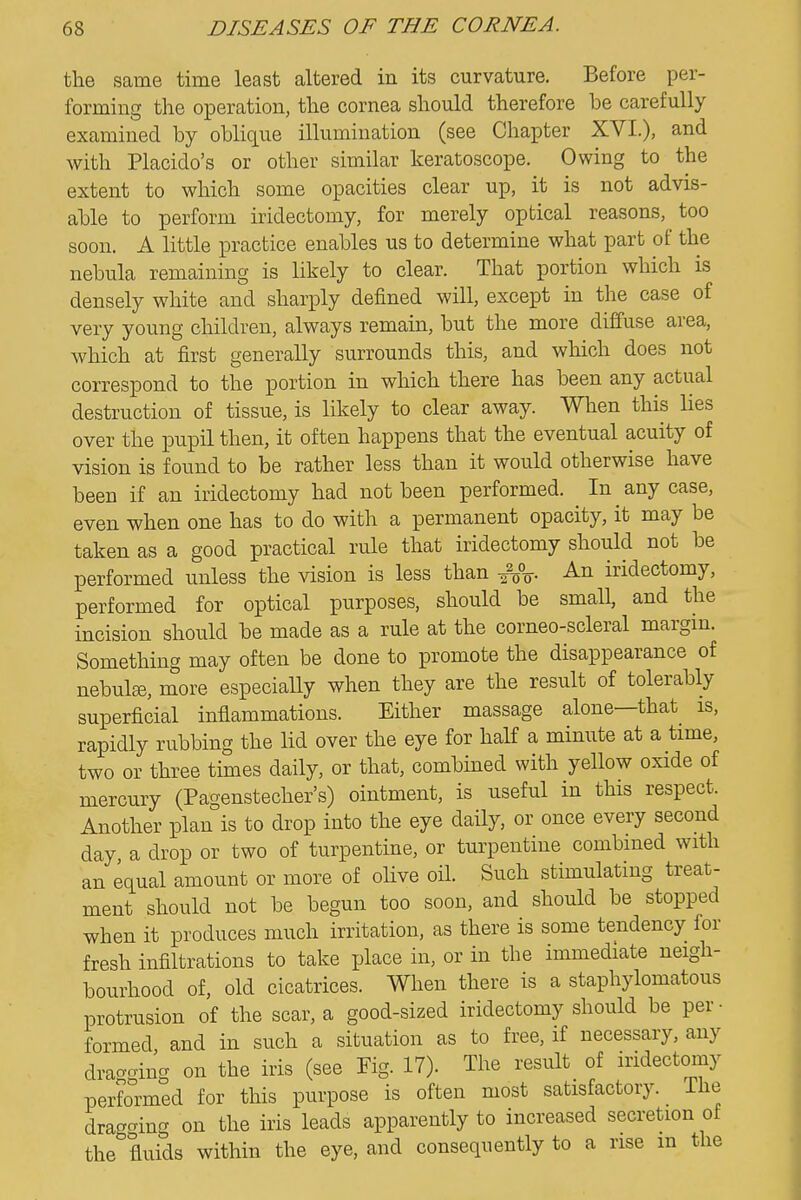 the same time least altered in its curvature. Before per- forming the operation, the cornea should therefore be carefully examined by oblique illumination (see Chapter XVI.), and with Placido's or other similar keratoscope. Owing to the extent to which some opacities clear up, it is not advis- able to perform iridectomy, for merely optical reasons, too soon. A little practice enables us to determine what part of the nebula remaining is likely to clear. That portion which is densely white and sharply defined will, except in the case of very young children, always remain, but the more diffuse area, which at first generally surrounds this, and which does not correspond to the portion in which there has been any actual destruction of tissue, is likely to clear away. When this lies over the pupil then, it often happens that the eventual acuity of vision is found to be rather less than it would otherwise have been if an iridectomy had not been performed. In any case, even when one has to do with a permanent opacity, it may be taken as a good practical rule that iridectomy should not be performed unless the vision is less than -^V iridectomy, performed for optical purposes, should be small, and the incision should be made as a rule at the corneo-scleral margin. Something may often be done to promote the disappearance of nebulEe, more especiaUy when they are the result of tolerably superficial inflammations. Either massage alone—that^ is, rapidly rubbing the lid over the eye for half a minute at a time, two or three times daily, or that, combined with yellow oxide of mercury (Pagenstecher's) ointment, is useful in this respect. Another plan is to drop into the eye daily, or once every second day a drop or two of turpentine, or turpentine combined with an equal amount or more of olive oil. Such stimulating treat- ment should not be begun too soon, and should be stopped when it produces much irritation, as there is some tendency for fresh infiltrations to take place in, or in the immediate neigh- bourhood of, old cicatrices. When there is a staphylomatous protrusion of the scar, a good-sized iridectomy should be per- formed, and in such a situation as to free, if necessary, any dragging on the iris (see Pig. 17). The result of iridectomy performed for this purpose is often most satisfactory, ihe dragging on the iris leads apparently to increased secretion of the fluids within the eye, and consequently to a rise m the