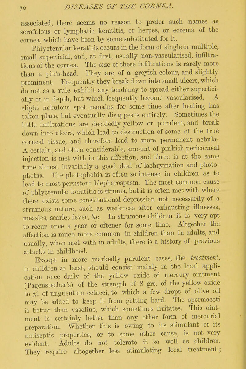 7° associated, there seems no reason to prefer such names as scrofulous or lymphatic keratitis, or herpes, or eczema of the cornea, which have been by some substituted for it. Phlyctenular keratitis occurs in the form of single or multiple, small superficial, and, at first, usually non-vascularised, infiltra- tions of the cornea. The size of these infiltrations is rarely more than a pin's-head. They are of a greyish colour, and slightly prominent. Frequently they break down into small ulcers, which do not as a rule exhibit any tendency to spread either superfici- ally or in depth, but which frequently become vascularised. A slight nebulous spot remains for some time after healing has taken place, but eventually disappears entirely. Sometimes the little infiltrations are decidedly yellow or purulent, and break down into ulcers, which lead to destruction of some of the true corneal tissue, and therefore lead to more permanent nebulae. A certain, and often considerable, amount of pinkish pericorneal injection is met with in this affection, and there is at the same time almost invariably a good deal of lachrymation and photo- phobia. The photophobia is often so intense in children as to lead to most persistent blepharospasm. The most common cause of phlyctenular keratitis is struma, but it is often met with where there exists some constitutional depression not necessarily of a strumous nature, such as weakness after exhausting illnesses, measles, scarlet fever, &c. In strumous children it is very apt to recur once a year or oftener for some time. Altgether the affection is much more common in children than in adults, and usually, when met with in adults, there is a history of previous attacks in childhood. Except in more markedly purulent cases, the treatment, in children at least, should consist mainly in the local appli- cation once daily of the yeUow oxide of mercury ointment (Pagenstecher's) of the strength of 8 grs. of the yellow oxide to li. of unguentum cetacei, to which a few drops of olive oil may be added to keep it from getting hard. The spermaceti is better than vaseline, which sometimes irritates. This oint- ment is certainly better than any other form of mercurial preparation. Whether this is owing to its stimulant or its antiseptic properties, or to some other cause, is not very evident. Adults do not tolerate it so well as children. They require altogether less stimulating local treatment;