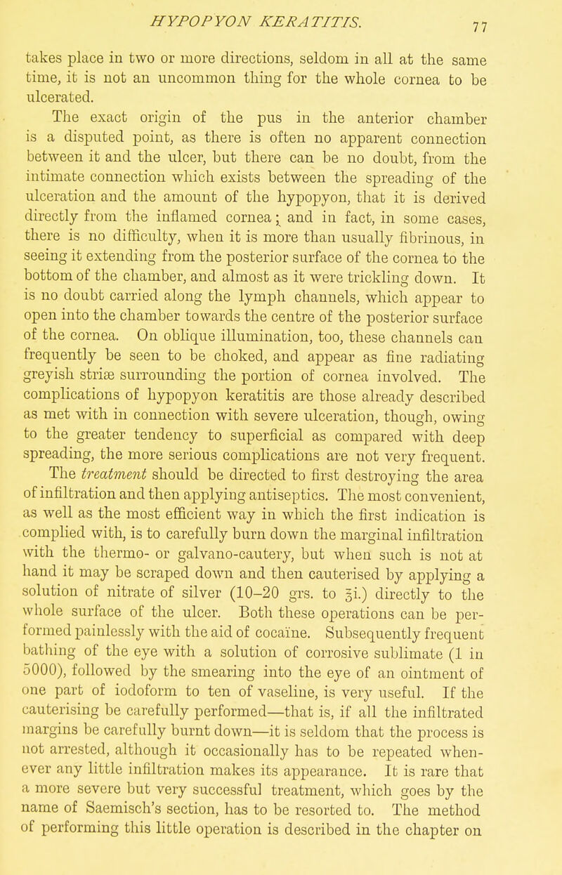 takes place in two or more directions, seldom in all at the same time, it is not an uncommon thing for the whole cornea to be ulcerated. The exact origin of the pus in the anterior chamber is a disputed pointy as there is often no apparent connection between it and the ulcer, but there can be no doubt, from the intimate connection which exists between the spreading of the ulceration and the amount of the hypopyon, that it is derived directly from the inflamed cornea; and in fact, in some cases, there is no difficulty, when it is more than usually fibrinous, in seeing it extending from the posterior surface of the cornea to the bottom of the chamber, and almost as it were trickling down. It is no doubt carried along the lymph channels, which appear to open into the chamber towards the centre of the posterior surface of the cornea. On oblique illumination, too, these channels can frequently be seen to be choked, and appear as fine radiating greyish striae surrounding the portion of cornea involved. The complications of hypopyon keratitis are those already described as met with in connection with severe ulceration, though, owinsr to the greater tendency to superficial as compared with deep spreading, the more serious complications are not very frequent. The treatment should be directed to first destroying the area of infiltration and then applying antiseptics. Tlie most convenient, as well as the most ef&cient way in which the first indication is compHed with, is to carefully burn down the marginal infiltration with the thermo- or galvano-cautery, but when such is not at hand it may be scraped down and then cauterised by applying a solution of nitrate of silver (10-20 grs. to 31.) directly to the whole surface of the ulcer. Both these operations can be per- formed painlessly with the aid of cocaine. Subsequently frequent bathing of the eye with a solution of corrosive sublimate (1 in 5000), followed by the smearing into the eye of an ointment of one part of iodoform to ten of vaseline, is very useful. If the cauterising be carefully performed—that is, if all the infiltrated margins be carefully burnt down—it is seldom that the process is not arrested, although it occasionally has to be repeated when- ever any little infiltration makes its appearance. It is rare that a more severe but very successful treatment, which goes by the name of Saemisch's section, has to be resorted to. The method of performing this little operation is described in the chapter on