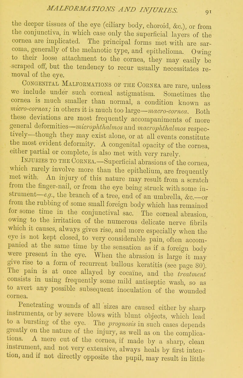 the deeper tissues of the eye (ciliary body, choroid, &c.), or from the conjunctiva, in which case only the superficial layers of the cornea are implicated. The principal forms met with are sar- coma, generally of the melanotic type, and epithelioma. Owing to their loose attachment to the cornea, they may easily be •scraped off, but the tendency to recur usually necessitates re- moval of the eye. Congenital Malfoemations of the Cornea are rare, unless we include under such corneal astigmatism. Sometimes the cornea is much smaller than normal, a condition known as micro-cornea; in others it is much too loxg^—macro-cornca. Both these deviations are most frequently accompaniments of more general deformities—microp/i^/M/mos and macropMhalmos respec- tively—though they may exist alone, or at all events constitute the most evident deformity. A congenital opacity of the cornea, either partial or complete, is also met with very rarely. Injuries to the Cornea.—Superficial abrasions of the cornea, which rarely involve more than the epithelium, are frequently met with. An injury of this nature may result from a scratch from the finger-nail, or from the eye being struck with some in- strument—e.^r., the branch of a tree, end of an umbrella, &c.—or from the rubbing of some small foreign body which has remained for some time in the conjunctival sac. The corneal abrasion, . owing to the irritation of the numerous delicate nerve fibrils which it causes, always gives rise, and more especially when the eye is not kept closed, to very considerable pain, often accom- panied at the same time by the sensation as if a foreign body were present in the eye. When the abrasion is large it may give rise to a form of recurrent bullous keratitis (see page 80). The pam is at once allayed by cocaine, and the treatment consists m using frequently some mild antiseptic wash, so as to avert any possible subsequent inoculation of the wounded cornea. Penetrating wounds of all sizes are caused either by sharp instruments, or by severe blows with blunt objects, which lead to a bursting of the eye. The prognosis in such cases depends gi-eatly on the nature of the injury, as well as on the complica- tions. A mere cut of the cornea, if made by a sharp, clean instrument, and not very extensive, always heals by first inten- tion, and if not directly opposite the pupil, may result in little