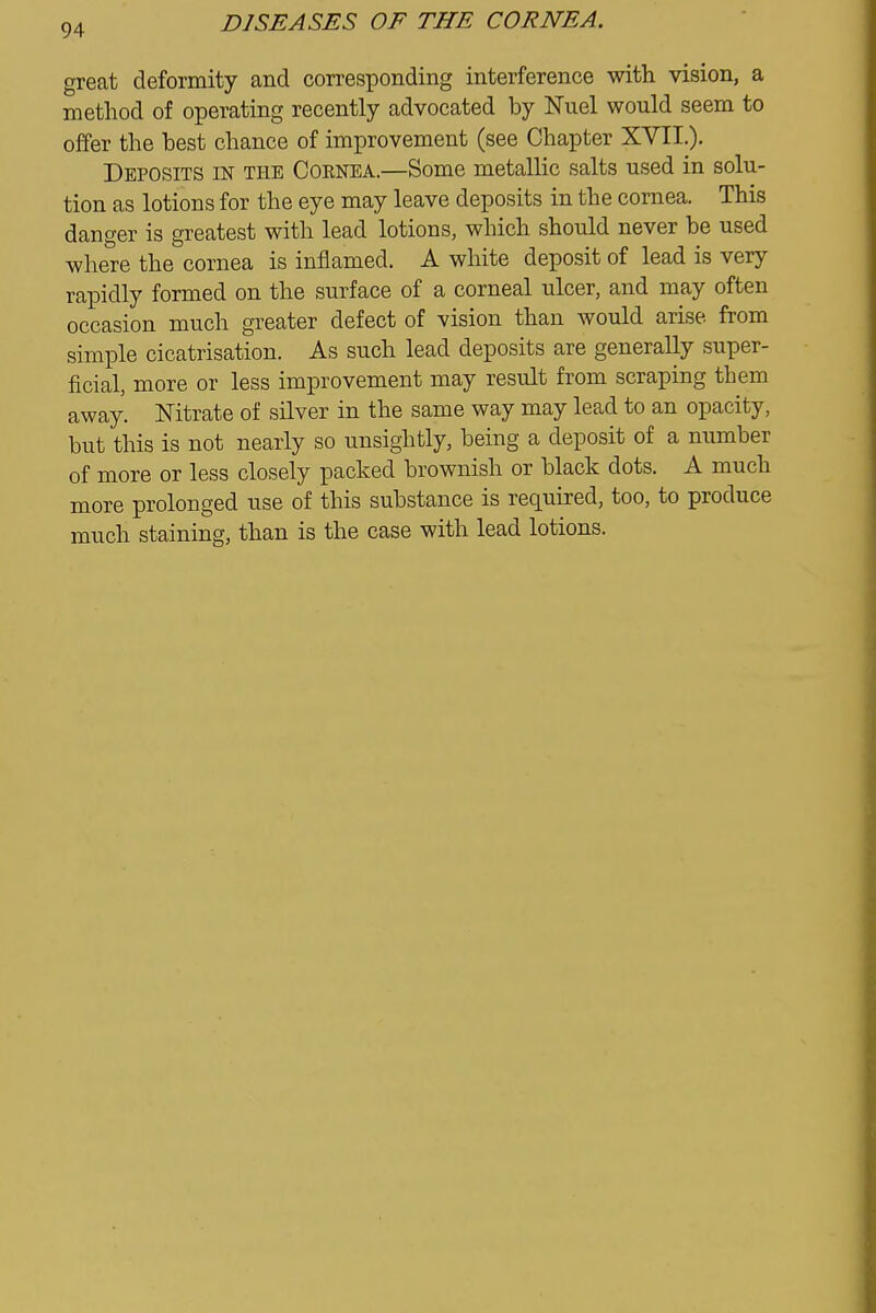 great deformity and corresponding interference with vision, a method of operating recently advocated by Nuel would seem to offer the best chance of improvement (see Chapter XVII.). Deposits in the Cornea.—Some metallic salts used in solu- tion as lotions for the eye may leave deposits in the cornea. This danger is greatest with lead lotions, which should never be used where the cornea is inflamed. A white deposit of lead is very rapidly formed on the surface of a corneal ulcer, and may often occasion much greater defect of vision than would arise from simple cicatrisation. As such lead deposits are generally super- ficial, more or less improvement may result from scraping them away. Nitrate of silver in the same way may lead to an opacity, but this is not nearly so unsightly, being a deposit of a number of more or less closely packed brownish or black dots. A much more prolonged use of this substance is required, too, to produce much staining, than is the case with lead lotions.