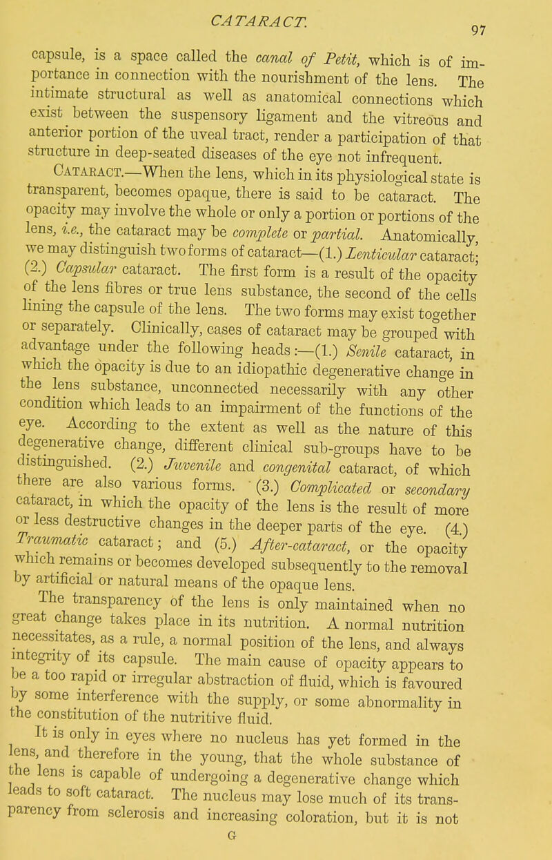 capsule, is a space called the canal of Petit, which is of im- portance in connection with the nourishment of the lens. The intimate structural as well as anatomical connections* which exist between the suspensory ligament and the vitreous and anterior portion of the uveal tract, render a participation of that structure in deep-seated diseases of the eye not infrequent. Cataract.—When the lens, which in its physiological state is transparent, becomes opaque, there is said to be cataract. The opacity may involve the whole or only a portion or portions of the lens, i.e., the cataract may be complete or partial. Anatomically we may distinguish two forms of cataract—(1.) Lenticular cataract' (2.) Capsidar cataract. The first form is a result of the opacity of the lens fibres or true lens substance, the second of the cells hmng the capsule of the lens. The two forms may exist together or separately. Clinically, cases of cataract may be grouped with advantage under the foUowing heads:-(!.) Senile cataract, in which the opacity is due to an idiopathic degenerative change in the lens substance, unconnected necessarily with any other condition which leads to an impairment of the functions of the eye. According to the extent as well as the nature of this degenerative change, different clinical sub-groups have to be distmguished. (2.) Juvenile and congenital cataract, of which there are also various forms.  (3.) Complicated or secondary cataract, m which the opacity of the lens is the result of more or less destructive changes in the deeper parts of the eye (4) Traumatic cataract; and (5.) After-cataract, or the opacity which remams or becomes developed subsequently to the removal by artificial or natural means of the opaque lens. The transparency of the leus is only maintained when no great change takes place in its nutrition. A normal nutrition necessitates, as a rule, a normal position of the lens, and always integrity of its capsule. The main cause of opacity appears to be a too rapid or irregular abstraction of fluid, which is favoured by some interference with the supply, or some abnormality in the constitution of the nutritive fluid. It is only in eyes where no nucleus has yet formed in the lens and therefore in the young, that the whole substance of the lens is capable of undergoing a degenerative change which leads to soft cataract. The nucleus may lose much of its trans- parency from sclerosis and increasing coloration, but it is not
