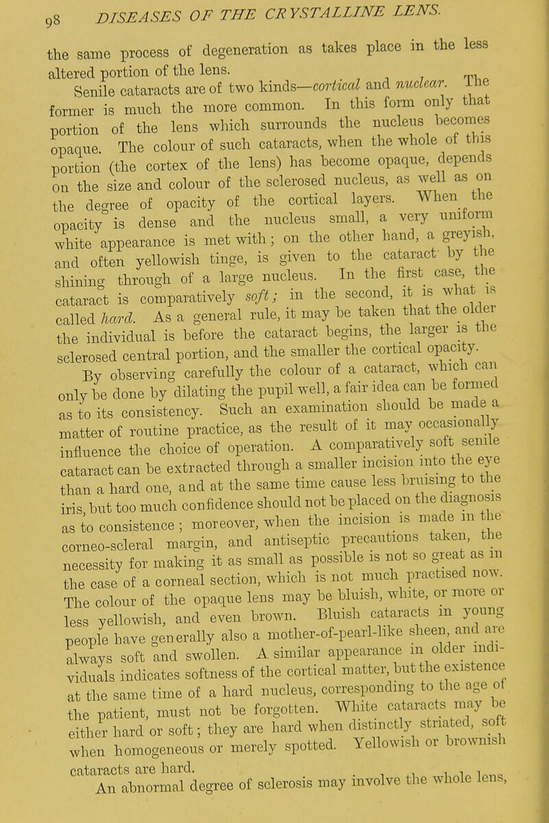 the same process of degeneration as takes place in the less altered portion of the lens. , ^ 7 tv,. Senile cataracts are of two WrvA^-corhcal and nuclear Ihe former is much the more common. In this foim only that portion of the lens which surrounds the nucleus becomes opaque The colour of such cataracts, when the whole of this portion (the cortex of the lens) has become opaque, depends on the size and colour of the sclerosed nucleus, as well as on the decree of opacity of the cortical layers. When the opacity is dense and the nucleus small, a very uniform white appearance is met with; on the other hand, a greyish, and often yellowish tinge, is given to the cataract' by the shining through of a large nucleus. In the first case, the cataract is comparatively soft; in the second, it is what is called hard. As a general rule, it may be taken that the older the individual is before the cataract begins, the larger is the sclerosed central portion, and the smaller the cortical opacity. By observing carefully the colour of a cataract, which can only be done by dilating the pupil well, a fair idea can be formed as to its consistency. Such an examination should be made a matter of routine practice, as the result of it may occasionally influence the choice of operation. A comparatively soft senile cataract can be extracted through a smaller incision mto the eye than a hard one, and at the same time cause less bruising to the iris but too much confidence should not be placed on the diagnosis as to consistence ; moreover, when the incision is made m he corneo-scleral margin, and antiseptic precautions taken, the necessity for making it as small as possible is not so great as m the case of a corneal section, which is not much practised now. The colour of the opaque lens may be bluish, white, or more or less yellowish, and even brown. Bluish cataracts m young people have generally also a mother-of-pearl-like sheen and are always soft and swollen. A similar appearance m older mdi- viduals indicates softness of the cortical matter, but the existence at the same time of a hard nucleus, corresponding to the age of the patient, must not be forgotten. White cataracts may be either hard or soft; they are hard when distinctly striated, soft when homogeneous or merely spotted. Yellowish or brownish cataracts are hard. . ■, n i i„ in,-,^ An abnormal degree of sclerosis may involve the whole lens.