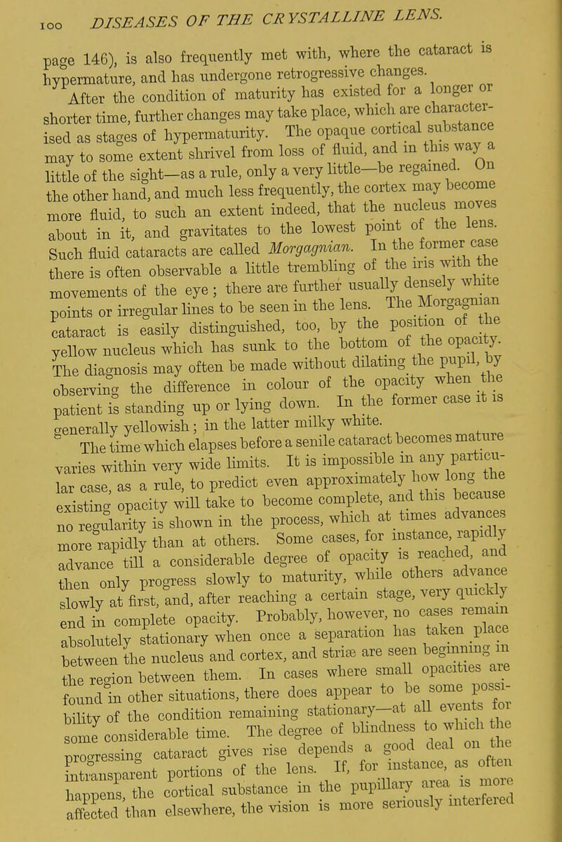 pane 146), is also frequently met with, where the cataract is hypermature, and has undergone retrogressive changes. After the condition of maturity has existed for a longer or shorter time, further changes may take place, which are character- ised as stages of hypermaturity. The opaque cortical substance may to some extent shrivel from loss of fluid, and m this way a little of the sight-as a rule, only a very little-be regained. On the other hand, and much less frequently, the cortex may become more fluid, to such an extent indeed, that the nucleus moves about in it, and gravitates to the lowest point of the lens. Such fluid cataracts are caUed Morgagnian. In the former case there is often observable a little trembling of the ins with the movements of the eye ; there are further usually densely white points or irregular lines to be seen in the lens. The Morgagnian cataract is easily distinguished, too, by the Vof^^^l'^^ yellow nucleus which has sunk to the bottom of the opacit^^^ The diagnosis may often be made without dilatmg the pupil, by observing the difference in colour of the opacity when the patient is standing up or lying down. In the former case it is aenerally yellowish; in the latter milky white.  The time which elapses before a senile cataract becomes mature varies within very wide limits. It is impossible in any particu- Tr case as a rule, to predict even approximately how long the existin'' opacity ^iU take to become complete, and this because no regularity is shown in the process, which at_ times advances more rapidly than at others. Some cases, for instance rapidly Advance till a considerable degree of opacity is reached, and then only progress slowly to maturity, while others advance slowly at first, and, after reaching a certam stage, very quicUy end in complete opacity. Probably, however, no cases remain abso utely stationary when once a separation has taken place be ween L nucleus and cortex, and striae are seen begmnrng m the re-ion between them In cases where small opacities are found in other situations, there does appear to be some possi- Sy of the condition remaining stationary-at all events f some considerable time. The degree of bhndness to which 1 e dressing cataract gives rise depends a good deal on he progresbiii^ ^ t> instance, as often intransparent portions of the lens, n, lui , haniDcns the cortical substance in the pupillary area is more Sed than elsewhere, the vision is more seriously interfered