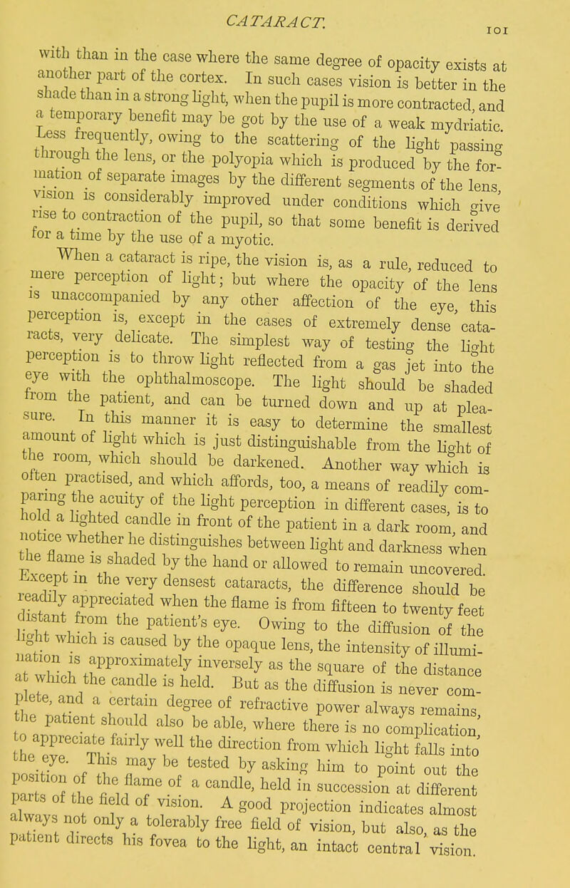 with than in the case where the same degree of opacity exists at ano her part of the cortex. In such cases vision is better in the shade than m a strong light, when the pupil is more contracted and a temporary benefit may be got by the use of a weak mydriatic Less freqiiently, owing to the scattering of the light passing thiough the lens, or the polyopia which is produced by the for- mation of separate images by the different segments of the lens vision is considerably improved under conditions which crivj rise to contraction of the pupil, so that some benefit is deriVed for a time by the use of a myotic. When a cataract is ripe, the vision is, as a rule, reduced to mere perception of light; but where the opacity of the lens is unaccompanied by any other affection of the eye this perception is, except in the cases of extremely dense Cata- racts, very delicate. The simplest way of testing the li^ht perception is to throw light reflected from a gas jet into ?he eye with the ophthalmoscope. The light should be shaded trom the patient, and can be turned down and up at plea- amo.n/n'i i« to determine the smallest amount of light which is just distinguishable from the U^^ht of the room, which should be darkened. Another way wh?ch is often practised, and which affords, too, a means of readily com- paring the acuity of the light perception in different cases, is to ho d a lighted candle in front of the patient in a dark room and notice whethe. lie distinguishes between light and darkness ;hen the flame is shaded by the hand or allowed to remain uncovered Ji^xcept m the very densest cataracts, the difference should be readily appreciated when the flame is from fifteen to twenty feet dist nt froni the patient's eye. Owing to the diffusion of the light which IS caused by the opaque lens, the intensity of illmni- ^^^^^^ distance a winch the candle is held. But as the diffusion is never com- plete, and a certain degree of refractive power always remains he patient should also be able, where there is no complication tL^vrt- ^ ^ f ^'''''''^ ''^'^'^ ligl^t falls intJ PoLlonof f.' r^^V''^ ^^'^^^^ ^^^^ P^i^t the alw vf . 1 T'- ^ alniost patient directs his fovea to the light, an intact central vision