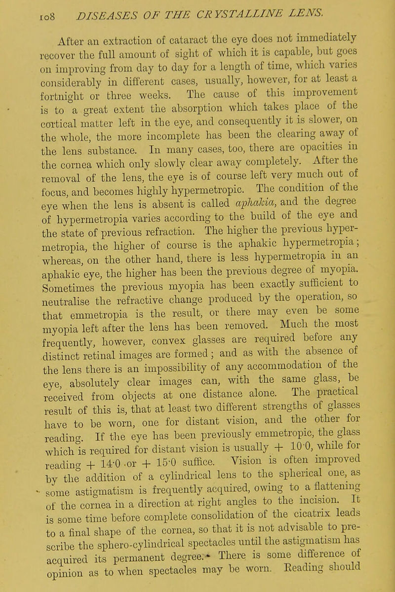 After an extraction of cataract the eye does not immediately recover the full amount of siglit of which it is capable, but goes on improving from day to day for a length of time, which varies considerably in different cases, usually, however, for at least a fortnight or three weeks. The cause of this improvement is to a great extent the absorption which takes place of the cortical matter left in the eye, and conseq.uently it is slower, on the whole, the more incomplete has been the clearing away of the lens substance. In many cases, too, there are opacities in the cornea which only slowly clear away completely. After the removal of the lens, the eye is of course left very much out of focus, and becomes highly hypermetropic. The condition of the eye when the lens is absent is called aphalda, and the degree of hypermetropia varies according to the build of the eye and the state of previous refraction. The higher the previous hyper- metropia, the higher of course is the aphakic hypermetropia; whereas, on the other hand, there is less hypermetropia m an aphakic eye, the higher has been the previous degree of myopia. Sometimes the previous myopia has been exactly sufacient to neutralise the refractive change produced by the operation, so that emmetropia is the result, or there may even be some myopia left after the lens has been removed. Much the most frequently, however, convex glasses are required before any distinct retinal images are formed ; and as with the absence of the lens there is an impossibility of any accommodation of the eye, absolutely clear images can, with the same glass, be received from objects at one distance alone. The practical result of this is, that at least two different strengths of glasses have to be worn, one for distant vision, and the other for reading. If the eye has been previously emmetropic, the glass whichls required for distant vision is usually + lO'O, while for readincT + 14-0 -or + IS'O suface. Vision is often improved by the addition of a cylindrical lens to the spherical one, as some astigmatism is frequently acquired, owing to a flattening of the cornea in a direction at right angles to the incision. It is some time before complete consolidation of the cicatrix leads to a final shape of the cornea, so that it is not advisable to pre- scribe the sphero-cylindrical spectacles until the astigmatism has acquired its permanent degree.- There is some difference of opinion as to when spectacles may be worn. Eeadmg should