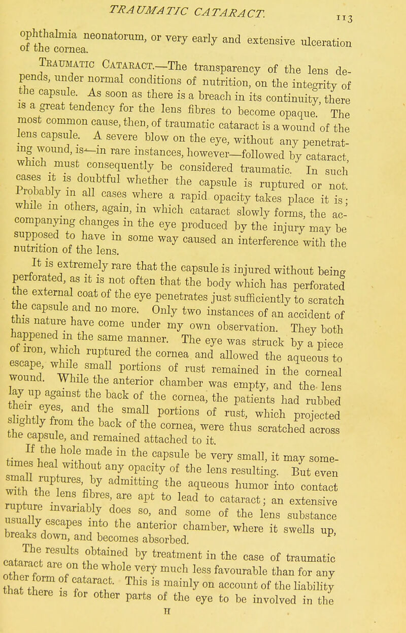 TRAUMATIC CATARACT. „3 ophthalmia neonatorum, or very early and extensive ulceration or tne cornea. Tkaujiatic CATARACT.-The transparency of the lens de- pends, under normal conditions of nutrition, on the integritv of the capsule. As soon as there is a breach in its continuity there IS a great tendency for the lens fibres to become opaque The most common cause, then, of traumatic cataract is a wound of the lens capsule. A severe blow on the eye, without any penetrat- ing wound, is--m rare instances, however-followed by cataract which must consequently be considered traumatic. In such cases It is doubtful whether the capsule is ruptured or not Probably m all cases where a rapid opacity takes place it is • while m others, again, in which cataract slowly forms the ac- companying changes in the eye produced bv the injury may be supposed to have in some way caused an interference with the nutation of the lens. It is extremely rare that the capsule is injured without heing perforated, as it is not often that the body which has perforated the external coat of the eye penetrates just suihoiently to scratch the capsule and no mere. Only two instances of an accident of this nature have come under my own observation. They both ofTf manner. The eye was struck by a'^pi ce of iron, which ruptured the cornea and aUowed the aqueous to wound ''r*™^ tl^' -™-l wound. While the antenor chamber was empty, and the lens ay up against the back of the cornea, the pafen s had rubbed their eyes, and the small portions of rust, which profeeted shghtly from the hack of the cornea, were thus scratcheKs the capsule, and remained attached to it time heal without any opacity of the lens resulting. But even S tr ™''i^ 1™°^ i-'to contact breaks down, and becomes absorbed cata^cVa?eI'%f''rf  ^ °f orerfnr^ f ''^°^l^<'^y -ch less favourable than for any that tW f ™' » °f *c Mlity that there is for other parts of the eye to be involved in the