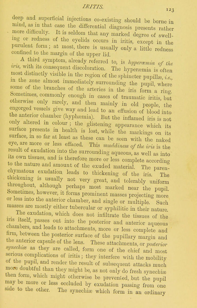 deep and superficial injections co-existing should be borne in mmd, as in that case the differential diagnosis presents rather • more difficulty. It is seldom that any marked degree of swell- ing or redness of the eyelids occurs in iritis, except in the purulent form; at most, there is usually only a little redness contined to the margin of the upper lid. _ _ A third symptom, already referred to, is lujpermnna of the *m with Its consequent discoloration. The hypeiv^mia is often most distinctly visible in the region of the sphincter pupHl^, ^, m the zone almost immediately surrounding the pupil, where some of the branches of the arteries in the iris form a rin. Sometimes, commonly enough in cases of traumatic iritis, bu otherwise only rarely, and then mainly in old people, the engorged vessels give way and lead to an effusion of blood into the anterior chamber (hyph^emia). But the inflamed iris is not only altered m colour ; the glistening appearance which its surface presents in health is lost, while the markings on its surface, m so far at least as these can be seen with the naked eye, are more or less effaced. This muddiness of tU iris is the result of exudation into the surrounding aqueous, as well as into Its own tissues, and is therefore more or less complete according to the nature and amount of the exuded material. The paren chymatous exudation leads to thickening of the iris The thickening is usually not very great, and tolerably uniform throughout, although perhaps most marked near the pupil Sometimes, however, it forms prominent masses projecting more or less into the anterior chamber, and single or multiple Such masses are naostly either tubercular or syphilitic in their nature _ _ Ihe exudation, which does not infiltrate the tissues of the ms Itself, passes out into the posterior and anterior aqueous chambers, and leads to attachments, more or less complete and firm, between the posterior surface of the pupillary margin and the anterior capsule of the lens. These attachments, or posterior synecMce as they are called, form one of the chief and most serious complications of iritis ; they interfere with the mobility ot the pupil, and render the result of subsequent attacks much more doubtful than they might be, as not only do fresh synechia then form, which might otherwise be prevented, but the pupil may be more or less occluded by exudation passing from one side to the other. The synechiee which form in an ordinary