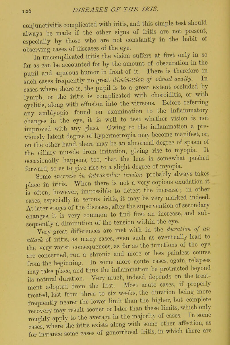 conjunctivitis complicated with iritis, and this simple test should always be made if the other signs of iritis are not present, especially by those who are not constantly in the habit of observing cases of diseases of the eye. In uncomplicated iritis the vision suffers at first only in so far as can be accounted for by the amount of obscuration in the pupil and aqueous humor in front of it. There is therefore in such cases frequently no great diminution of visual acuity. In cases where there is, the pupil is to a great extent occluded by lymph, or the iritis is complicated with choroiditis, or with cyclitis, along with effusion into the vitreous. Before referring any amblyopia found on examination to the inflammatory changes in the eye, it is well to test whether vision is not improved with any glass. Owing to the inflammation a pre- viously latent degree of hypermetropia may become manifest, or, on the other hand, there may be an abnormal degree of spasm of the ciliary muscle from irritation, giving rise to myopia. It occasionally happens, too, that the lens is somewhat pushed forward, so as to give rise to a slight degree of myopia. Some increase in intraocular tension probably always takes place in iritis. When there is not a very copious exudation it is often, however, impossible to detect the increase; in other cases, especially in serous iritis, it may be very marked indeed. At later stages of the diseases, after the supervention of secondary changes, it is very common to find first an increase, and sub- sequently a diminution of the tension within the eye. Very great differences are met with in the duration of an attach of iritis, as many cases, even such as eventually lead to the very worst consequences, as far as the functions of the eye are concerned, run a chronic and more or less painless course from the beginning. In some more acute cases, again, relapses may take place, and thus the inflammation be protracted beyond its natural duration. Very much, indeed, depends on the treat- ment adopted from the first. Most acute cases, if properly treated, last from three to six weeks, the duration bemg more frequently nearer the lower limit than the higher, but complete recovery may result sooner or later than these limits, which only routrhly apply to the average in the majority of cases. In some cases where the iritis exists along with some other affection, as for instance some cases of gonorrhceal iritis, in which there are