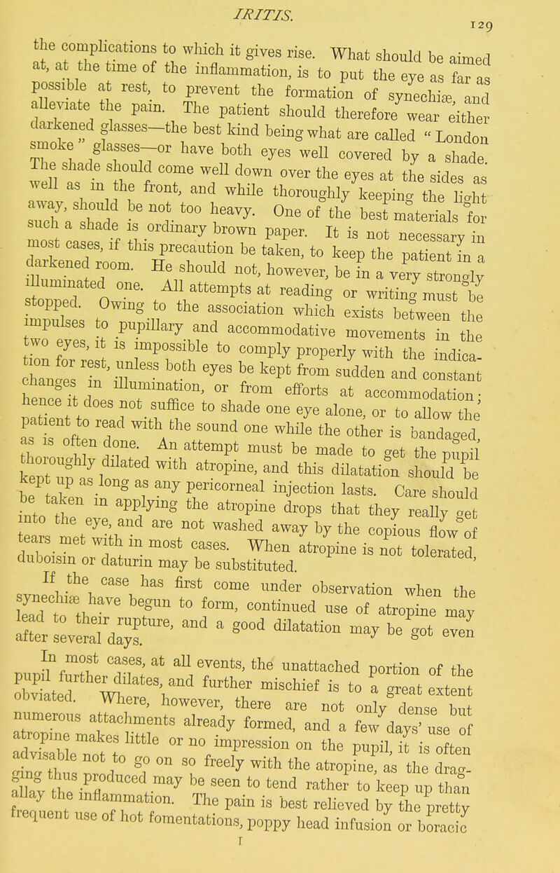 129 the complications to which it gives rise. What should be aimed at, at tlie Ume of the inflammation, is to put the eye a feTa possible a rest, to prevent the formation of synechL 3 aUeviate the pain. The patient should therefore^ea eitler darkened glasses-the best kind being what are called London smoke glasses or have both eyes well covered by a shade The shade should come well down over the eyes at the sides as well as m the front, and while thoro„ghly\eep ng th h„h Zl'tZl ' ™r r^- ^^ °f best materials fo such a shade is ordinary brown paper. It is not necessarv in most eases, if this precaution be taken, to keep the pat nUn darkened room. He should not, however, be in a verv stron°Iv stopped. Owing to the association which exists between the impulses to pupiUaiy and accommodative movementr n h two eyes, i is impossible to comply properly with the indioa! han °es 'in  ''^ — hencf?tdl T^i'' 'i ^^ '^'f* accommodation; hence It does not suflice to shade one eye alone, or to allow the patient 0 read with the sound one while the otier is bandied as IS often done. An attempt must be made to get the pupil' thoro„gU dilated with atropine, and this dUatatioT should be kep up as long as any pericorneal injection lasts. Care shou d into tr '^''i '^ ^P^ *>'^t they really get ears met wilh ™ay by the copLs floVof tears met with m most cases. When atropine is not tolerated duboism or daturin may be substituted. ' ,vnfi'\'''\''' ^ ^^^ observation when the ifterrevlTdT' ^ ''^'^'''^ ^'^ In most cases, at aU events, the unattached portion of the obviated. Where, however, there are not only dense but numerous attachments already formed, and a few days use of Stt'^ or no impression on the pupil, ifis In th, , ^r!l ^1° ° ^^^ '^ =''™P'«- ^ 'he drag- a lav the infl ™ . ^ '° '™<^ ■■■''ther to keep up than frelnt use rrfr ^^ P^ hy the pretty trequent use of hot fomentations, poppy head infusion or boracio