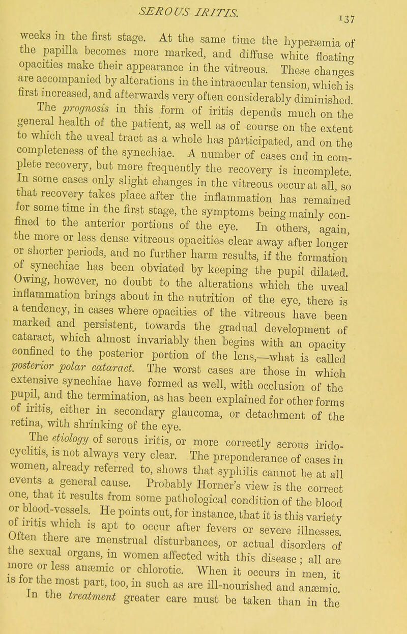 weeks in the first stage. At the same time the hypertemia of the papHla becomes more marked, and diffuse white floatincr opacities make their appearance in the vitreous. Tliese changes are accompanied by alterations in the intraocular tension which is first increased, and afterwards very often considerably diminished The prognosis in this form of iritis depends much on the general health of the patient, as well as of course on the extent to which the uveal tract as a whole has participated, and on the completeness of the synechiae. A number of cases end in com- plete recovery, but more frequently the recovery is incomplete In some cases only slight changes in the vitreous occur at aU so that recovery takes place after the inflammation has remained for some time in the first stage, the symptoms being mainly con- fined to the anterior portions of the eye. In others, again the more or less dense vitreous opacities clear away after loucrer or shorter periods, and no further harm results, if the formation of synechiae has been obviated by keeping the pupil cUlated Uwmg, however, no doubt to the alterations which the uveal inflammation brings about in the nutrition of the eye, there is a tendency, in cases where opacities of the vibreous have been marked and persistent, towards the gradual development of cataract which almost invariably then begins with an opacity confined to the posterior portion of the lens,—what is called posterior polar cataract. The worst cases are those in which extensive synechiae have formed as well, with occlusion of the pupil, and the termination, as has been explained for other forms ot iritis, either in secondary glaucoma, or detachment of the retina, with shrinking of the eye. The etiologi/ of serous iritis, or more correctly serous irido- cychtis, IS not always very clear. The preponderance of cases in women, already referred to, shows that syphilis cannot be at all events a general cause. Probably Horner's view is the correct one that it results from some pathological condition of the blood or blood-vessels. He points out, for instance, that it is this variety of iritis which IS apt to occur after fevers or severe illnesses Olten there are menstrual disturbances, or actual disorders of the sexual organs, in women affected with this disease; all are more or less anemic or chlorotic. When it occurs in men it is lor the most part, too, in such as are ill-nourished and anemic m the treatment greater care must be taken than in the