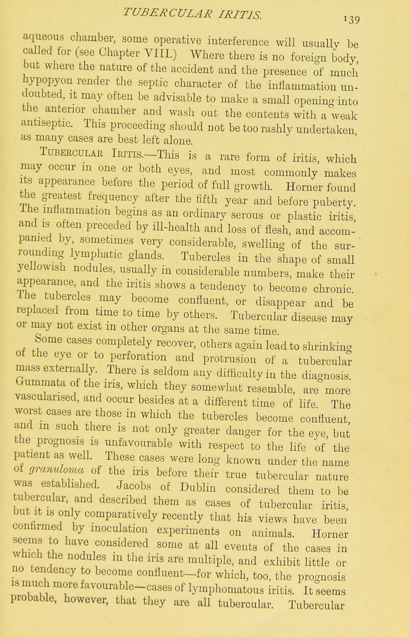 aqiieous chamber, some operative interference will usually be called for (see Chapter VIII.) Where there is no foreign body but where the nature of the accident and the presence of much hypopyon render tlie septic character of the inflammation un- doubted, It may often be adyisable to make a small opening into the anterior chamber and wash out the contents with a weak antiseptic. This proceeding should not be too rashly undertaken as many cases are best left alone. TuBEECULAE lEiTis.-This is a rare form of iritis, which may occur m one or both eyes, and most commonly makes Its appearance before the period of full growth. Horner found tlie greatest frequency after the fifth year and before puberty. Ihe inflammation begins as an ordinary serous or plastic iritis, and is often preceded by ill-health and loss of flesh, and accom- panied by, sometimes very considerable, swelling of the sur- ' rounding lymphatic glands. Tubercles in the shape of small yellowish nodules, usuaUy in considerable numbers, make their appearance, and the iritis shows a tendency to become chronic. Ihe tubercles may become confluent, or disappear and be replaced from time to time by others. Tubercular disease may or may not exist in other organs at the same time Some cases completely recover, others again lead to shrinking of the eye or to perforation and protrusion of a tubercula? mass externaUy. There is seldom any difficulty in the diagnosis. Gummata of the iris, which they somewhat resemble, are more vascularised, and occur besides at a different time of life The worst cases are those in which the tubercles become confluent, and m such there is not only greater danger for the eye, but the_ prognosis is unfavourable with respect to the life of the patient as well. These cases were long known under the name of granuloma of the iris before their true tubercular nature was es abhshed. Jacobs of Dublin considered them to be ubercular, and described them as cases of tubercular iritis, but It IS only comparatively recently that his views have been confirmed by inoculation experiments on animals. Horner seems to have considered some at all events of the cases in which the nodules in the iris are multiple, and exhibit little or no tendency to become confluent-for which, too, the prognosis IS much more favourable-cases of lymphomatous iritis. It seems probable, however, that they are all tubercular. Tubercular