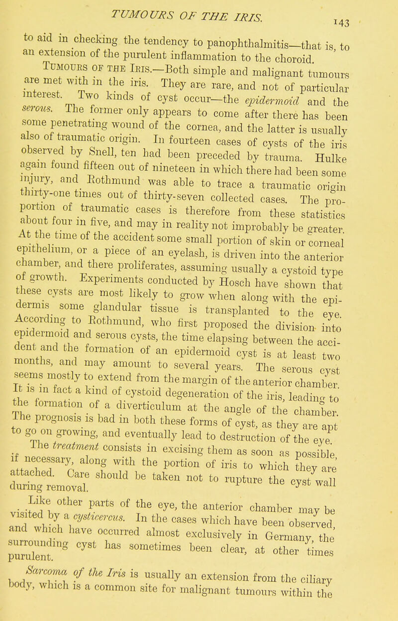 to aid in checking the tendency to panophthalmitis-that is to an extension of the purulent inflammation to the choroid ' TUMOUES OF THE lEis.-Both simple and malignant tumours are met with m the iris. They are rare, and not of particular interest. Two kinds of cyst occur-the epidermoid and the serom. The former only appears to come after there has been some penetrating wound of the cornea, and the latter is usually also of traumatic origin. In fourteen cases of cysts of the iris observed by Snell, ten had been preceded by trauma. Hulke again found fifteen out of nineteen in which there had been some HWy, and_ Eothmund was able to trace a traumatic origin thirty-one times out of thirty-seven collected cases. The pro- portion of traumatic cases is therefore from these statistics about four m five, and may in reality not improbably be greater. At the time of the accident some small portion of skin or corneal epithehum, or a piece of an eyelash, is driven into the anterior chamber and there proliferates, assuming usually a cystoid type of growth Experiments conducted by Hosch have shown that these cysts are most likely to grow when along with the epi- dermis some glandular tissue is transplanted to the eve According to Eothmund, who first proposed the division into dent and the formation of an epidermoid cyst is at least two months, and may amount to several years. The serous cvst seems mostly to extend from the margin of the anterior chambi it is in fact a kind of cystoid degeneration of the iris leadincv to the formation of a diverticulum at the angle of the The prognosis IS bad m both these forms of cyst, as they are apt to go on growing, and eventually lead to destruction of the eye The treatment consists in excising them as soon as possible necessary along with the portion of iris to which they are' emo'7 ^^^ -P^-  Like other parts of the eye, the anterior chamber may be visited by ^ cyst^r,rcus. In the cases wliich have been observed and which have occurred almost exclusively in Germanv cyst has sometimes been clear, at otw C: J^'^rcoma of the Iris is usually an extension from the ciliary body, which IS a common site for malignant tumours within the