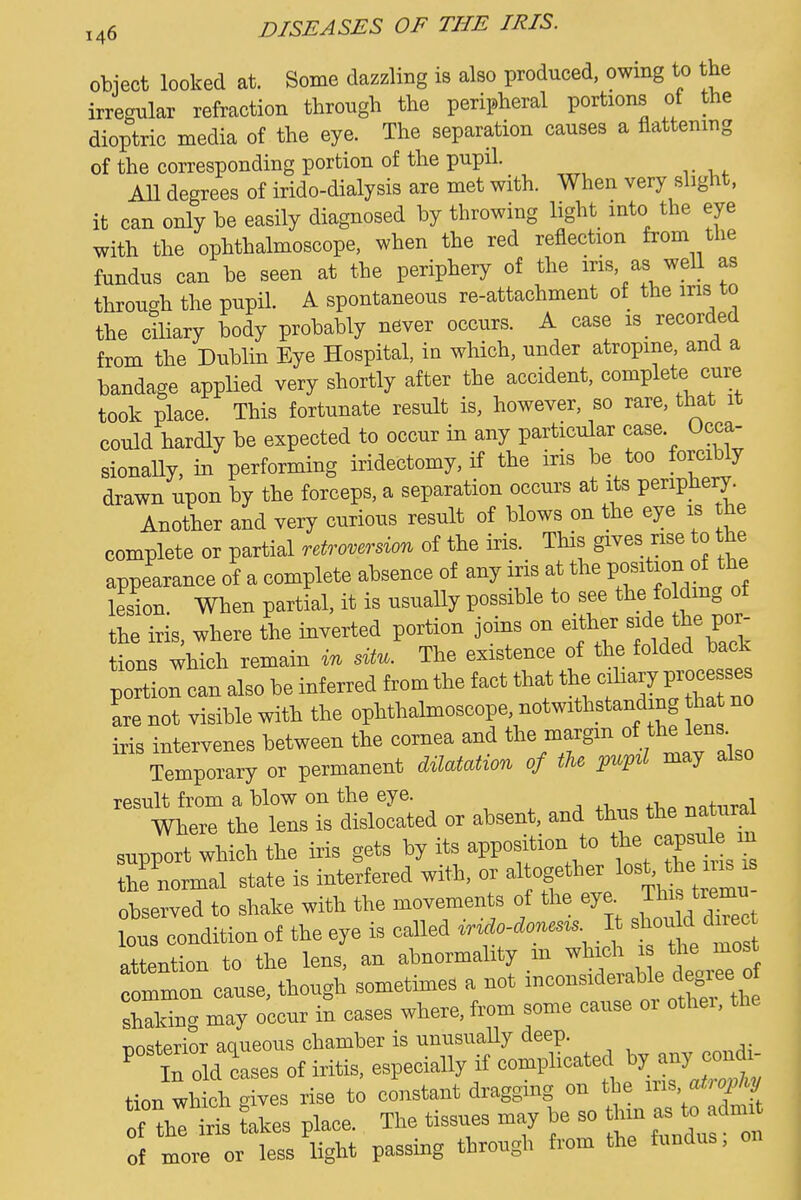 object looked at. Some dazzling is also produced, owing to the irregular refraction through the peripheral portions of the dioptric media of the eye. The separation causes a flattening of the corresponding portion of the pupil. All degrees of irido-dialysis are met with. When very slight, it can only he easily diagnosed by throwing light into the eye with the ophthalmoscope, when the red reflection from the fundus can be seen at the periphery of the iris, as well as through the pupil. A spontaneous re-attachment of the iris to the ciliary body probably never occurs. A case is recorded from the Dublin Eye Hospital, in which, under atropine, and a bandage applied very shortly after the accident, complete cure took place. This fortunate result is, however, so rare, that it could hardly be expected to occur in any particular case Occa- sionally, in performing iridectomy, if the iris be too forciUy drawn upon by the forceps, a separation occurs at its periphery. Another and very curious result of blows on the eye is the complete or partial retroversion of the iris. This gives rise to the appearance of a complete absence of any iris at the lesion. When partial, it is usually possible to see t^e foMmg of the iris, where the inverted portion joins on either side the por- tions which remain in sUu. The existence of the folded back portion can also be inferred from the fact that the f^^lV-^^^^^ are not visible with the ophthalmoscope, notwithstanding ha no iris intervenes between the cornea and the margm of the lens Temporary or permanent dilatation of the pupil may also result from a blow on the eye. .i . -nnfnral Where the lens is dislocated or absent, and thus the natura support which the iris gets by its apposition to the capsid - the normal state is interfered with, or -'l^f'^'l'^^^^^^^^ observed to shake with the movements of the eye ^^^^'^^^ lous condition of the eye is called irido-donesis It bI^ouH ^^^^ attention to the lens, an abnormality ^n ^^^^^e teoZ^^ common cause, though sometimes a not -^^^-^^^f^^^^^f;^^^^^ shaking may occur in cases where, from some cause oi othei, the T>nsterior aqueous chamber is unusually deep. ^ iTold cases of iritis, especially if complicated by any cond^ tion wh ch c^ives rise to constant dragging on the iris a^^2^ tion wnicn ^iveb ii« ^^^^^j. of the ins takes place. The tissues may of more or less light passing through from the fundus.