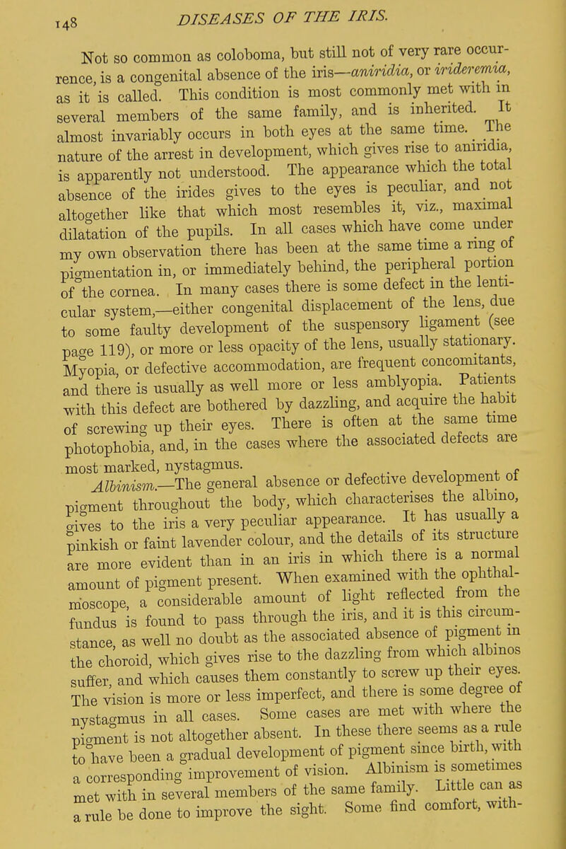 Not so common as coloboma, but stiU not of very rare occur- rence is a congenital absence of the in^—anmdia, or indererma, as it'is called. This condition is most commonly met with m several members of the same family, and is inherited. It almost invariably occurs in both eyes at the same time. _ ihe nature of the arrest in development, which gives rise to aniridia is apparently not understood. The appearance which the total absence of the irides gives to the eyes is peculiar, and not altogether like that which most resembles it, viz., maximal dilatation of the pupHs. In all cases which have come under my own observation there has been at the same time a ring of pigmentation in, or immediately behind, the peripheral portion of^the cornea. In many cases there is some defect m the lenti- cular system,—either congenital displacement of the lens, due to some faulty development of the suspensory ligament (see page 119) or more or less opacity of the lens, usually stationary. Myopia or defective accommodation, are frequent concomitants, and there is usually as well more or less amblyopia. Patients with this defect are bothered by dazzling, and acquire the habit of screwing up their eyes. There is often at_ the same time photophobia, and, in the cases where the associated defects are most marked, nystagmus. , . ^ i AlU%is'ni—1\iQ general absence or defective development ot piament throughout the body, which characterises the albmo, .ives to the iris a very peculiar appearance. It has usually a Pinkish or faint lavender colour, and the details of its structure are more evident than in an iris in which there is a normal amount of pigment present. When examined with the ophthai- molpe a c^onsiderable amount of light reflected from the fundus is found to pass through the iris, and it is this circum- stance as well no doubt as the associated absence of pigment m Z2Z^, which gives rise to the dazzling from which albinos suffer and which causes them constantly to screw up their eyes^ The .dsion is more or less imperfect, and there is some degree of nystagmus in all cases. Some cases are met with where the piament is not altogether absent. In these there seems as a r.x\e to have been a gradual development of pigment since birth with a corresponding^mprovement of vision. Albimsm is —^ met with in several members of the same family. Little can as Trule be done to improve the sight. Some find comfort, with-