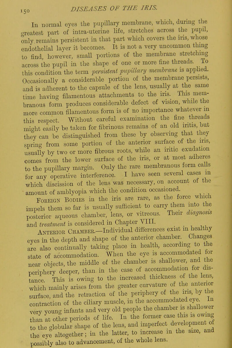 In normal eyes the pupillary membrane, which, during the o-reatest part of intra-uteriue life, stretches across the pupQ, only remains persistent in that part which covers the ins, whose endothelial layer it becomes. It is not a very uncommon thmg to find, however, small portions of the membrane stretchmg across the pupil in the shape of one or more fine threads. To this condition the term persistent jpupillary memhrane is applied. Occasionally a considerable portion of the membrane persists, and is adherent to the capsule of the lens, usually at the same time having filamentous attachments to the iris. This mem- branous form produces considerable defect of vision, while the more common filamentous form is of no importance whatever m this respect. Without careful examination the fine threads mic^ht easily be taken for fibrinous remains of an old iritis, but they can be distinguished from these by observing that they spriucT from some portion of the anterior surface of the ins, usually by two or more fibrous roots, while an iritic exudation comes from the lower surface of the iris, or at most adheres to the pupillary margin. Only the rare membranous form caUs for any operative interference. I have seen several cases in which discission of the lens was necessary, on account of the amount of amblyopia which the condition occasioned. Foreign Bodies in the iris are rare, as the force which impels them so far is usually suflicient to carry them into the posterior aqueous chamber, lens, or vitreous. Their dzagnoszs and treatment is considered in Chapter A^III. _ Anterior Chamber.—Individual differences exist m healthy eves in the depth and shape of the anterior chamber. Changes are also continually taking place in health, according to the state of accommodation. When the eye is accommodated for near objects, the middle of the chamber is shallower, and the periphery deeper, than in the case of accommodation for dis- tance This is owing to the increased thickness of the lens, which mainly arises from the greater curvature of the antenor surface, and the retraction of the periphery of the iris, by the contraction of the ciliary muscle, in the accommodated eye in very young infants and very old people the chamber is shallower than at other periods of life. In the former case this is owing to the globular shape of the lens, and imperfect development of the eye altogether; in the latter, to increase in the size, and possibly also to advancement, of the whole lens.