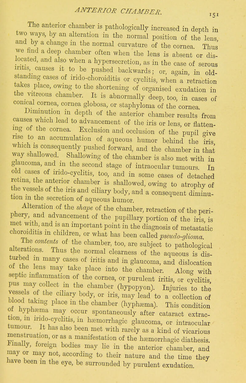 ANTERIOR CHAMBER. 151 The an erior chamber is pathologically increased in depth in two ways, by an alteration in the normal position of the lens and by a change in the normal curvature of the cornea. Thus we find a deep chamber often when the lens is absent or dis- located, and also when a hypersecretion, as in the case of serous intis causes it to be pushed backwards; or, again, in old- standing cases of irido-choroiditis or cyclitis, when a retraction takes place, owing to the shortening of organised exudation in the vitreous chamber. It is abnormally deep, too, in cases of conical cornea, cornea globosa, or staphyloma of the cornea Diminution in depth of the anterior chamber results from causes which lead to advancement of the iris or lens, or flatten- mg of the cornea. Exclusion and occlusion of the pupil cive rise to_ an accumulation of aqueous humor behind the iris which IS consequently pushed forward, and the chamber in that way shallowed. Shallowing of the chamber is also met with in glaucoma, and in the second stage of intraocular tumours. In old cases of irido-cyclitis, too, and in some cases of detached retma, the anterior chamber is shallowed, owing to atrophy of he vessels of the iris and ciliary body, and a consequent diminu- tion m the secretion of aqueous humor. Alteration of the shape of the chamber, retraction of the peri- pheiy and advancement of the pupillary portion of the iris is met with, and is an important point in the diagnosis of metastatic choroiditis m children, or what has been caUed psmdo-glioma The contenU of the chamber, too, are subject to pathological altera 10ns. Thus the normal clearness of the aqueous is dis- ' turbed m many cases of iritis and in glaucoma, and dislocation of the_ lens may take place into the chamber. Along with septic inflammation of the cornea, or purulent iritis, or cyclitis vp' T^'f^'.]^ the chamber (hypopyon). Injuries to the vessels of the ciliary body, or iris, may lead to a collection of blood taking place in the chamber (hyphema). This condition of hyphc^ma may occur spontaneously after cataract extrac- Z' '^°:'^l;ti«'ha^morrhagic glaucoma, or intraocular tumour. It has also been met with rarely as a kind of vicarious mens ruation, or as a manifestation of the hemorrhagic diathesis, i^mally, foreign bodies may lie in the anterior chamber, and may or may not, according to their nature and the time they have been in the eye, be surrounded by purulent exudation