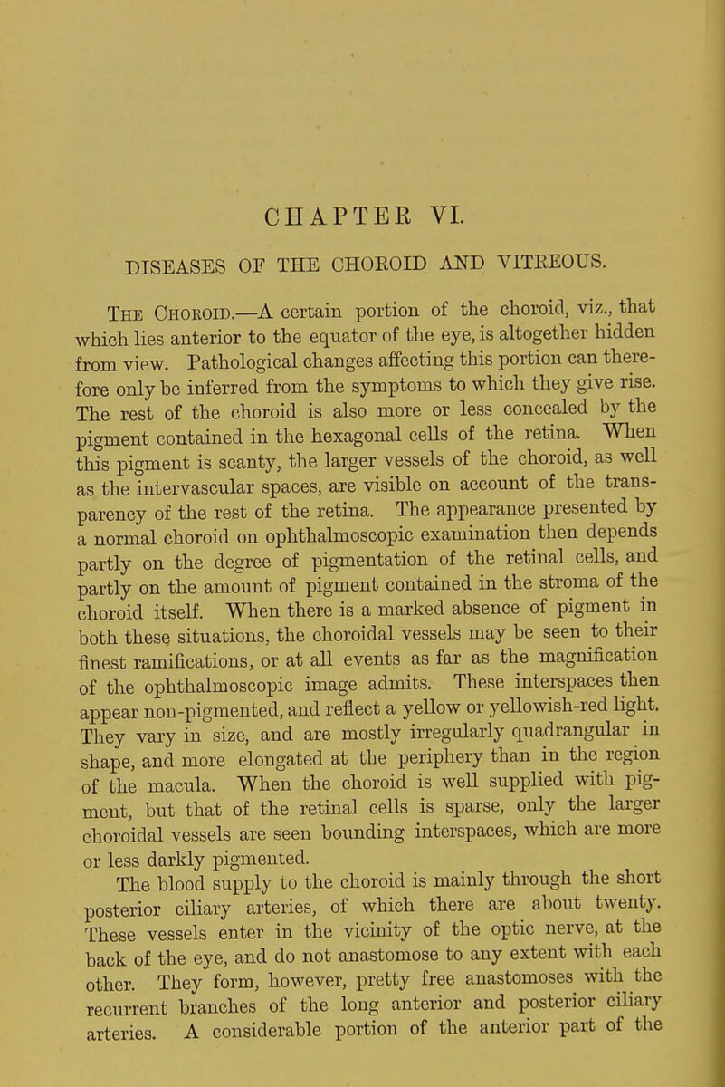 CHAPTER VL DISEASES OF THE CHOEOID AND VITREOUS. The Choroid.—certain portion of the choroid, viz., that which lies anterior to the equator of the eye, is altogether hidden from view. Pathological changes affecting this portion can there- fore only be inferred from the symptoms to which they give rise. The rest of the choroid is also more or less concealed by the pigment contained in the hexagonal cells of the retina. When this pigment is scanty, the larger vessels of the choroid, as well as the intervascular spaces, are visible on account of the trans- parency of the rest of the retina. The appearance presented by a normal choroid on ophthalmoscopic examination then depends partly on the degree of pigmentation of the retinal cells, and partly on the amount of pigment contained in the stroma of the choroid itself. When there is a marked absence of pigment in both these situations, the choroidal vessels may be seen to their finest ramifications, or at all events as far as the magnification of the ophthalmoscopic image admits. These interspaces then appear non-pigmented, and reflect a yellow or yellowish-red light. They vary in size, and are mostly irregularly quadrangular in shape, and more elongated at the periphery than in the region of the macula. When the choroid is well supplied with pig- ment, but that of the retinal cells is sparse, only the larger choroidal vessels are seen bounding interspaces, which are more or less darkly pigmented. The blood supply to the choroid is mainly through the short posterior ciliary arteries, of which there are about twenty. These vessels enter in the vicinity of the optic nerve, at the back of the eye, and do not anastomose to any extent with each other. They form, however, pretty free anastomoses with the recurrent branches of the long anterior and posterior ciliary arteries. A considerable portion of the anterior part of the