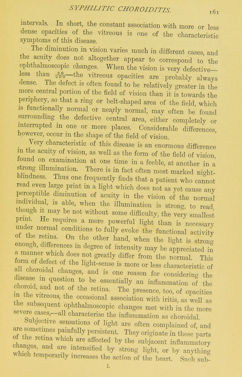 SYPHILITIC CHOROIDITIS. intervals. In short, the constant association with more or less dense opacities of the vitreous is one of the characteristic symptoms of this disease. The diminution in vision varies much in different cases and the acuity does not altogether appear to correspond to the ophthalmoscopic changes. When the vision is very defective— less than ^^^the vitreous opacities are probably always dense. The defect is often found to be relatively greater in the more central portion of the field of vision than it is towards the periphery, so that a ring or belt-shaped area of the field which IS functionally normal or nearly normal, may often be found surrounding the defective central area, either completely or interrupted in one or more places. Considerable differences however, occur in the shape of the field of vision. _ Very characteristic of this disease is an enormous difference m the acuity of vision, as well as the form of the field of vision found on examination at one time in a feeble, at another in a strong Illumination. There is in fact often most marked ni^ht- bhndness. Thus one frequently finds that a patient who cannot read even large print in a light which does not as yet cause any perceptib e diminution of acuity in the vision of the normal individual, IS able, when the illumination is strong, to read though It may be not without some difficulty, the very smallest lT.r powerful light than is necessary under normal conditions to fully evoke the functional activity of the retina. On the other hand, when the light is stron. TaS; wHT  °' Wreciated in a manner which does not greatly differ from the normal. This Te^L jlT b ^^^^ characteristic of a I choroidal changes, and is one reason for considering the disease m question to be essentiaUy an inflammation of the n the vitreous, the occasional association with iritis, as well as ever?r^'''''Nr^^^^^^ ^^^^^^^^ ^^'^ ^^e more severe cases,-all characterise the inflammation as choroidal Subjective sensations of light are often complained of 'and are sometnnes painfully persistent. They originate in those parts cU^L . ^^''^'^ '^^^J^^^e^t inflammatory changes, and are intensified by strong light, or by anything which temporarily increases the action of the heart. Such sub- L