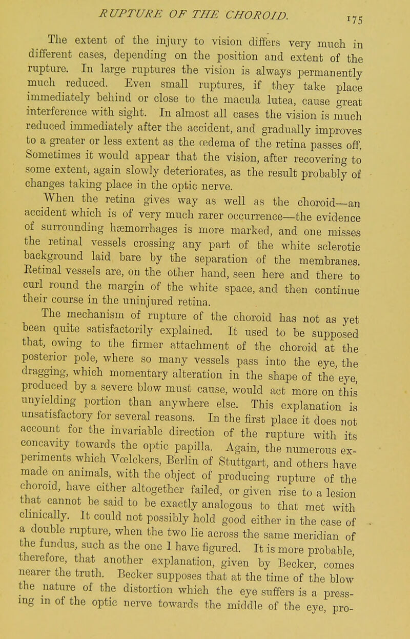 The extent of the injury to vision differs very much in different eases, depending on the position and extent of the rupture. In large ruptures the vision is always permanently much reduced. Even small ruptures, if they take place immediately behind or close to the macula lutea, cause great interference with sight. In almost all cases the vision is much reduced immediately after the accident, and gradually improves to a greater or less extent as the cedema of the retina passes off. Sometimes it would appear that the vision, after recovering to some extent, again slowly deteriorates, as the result probably of changes taking place in the optic nerve. When the retina gives way as well as the choroid—an accident which is of very much rarer occurrence—the evidence of surrounding haemorrhages is more marked, and one misses the retinal vessels crossing any part of the w^hite sclerotic background laid bare by the separation of the membranes. Eetinal vessels are, on the other hand, seen here and there to curl round the margin of the white space, and then continue their course in the uninjured retina. The mechanism of rupture of the choroid has not as yet been quite satisfactorily explained. It used to be supposed that, owing to the firmer attachment of the choroid at the posterior pole, where so many vessels pass into the eye the draggmg, which momentary alteration in the shape of the'eye produced by a severe blow must cause, would act more on this unyielding portion than anywhere else. This explanation is unsatisfactory for several reasons. In the first place it does not account for the invariable direction of the rupture with its concavity towards the optic papilla. Again, the numerous ex- periments which Vcelckers, Berlin of Stuttgart, and others have made on animals, with the object of producing rupture of the choroid, have either altogether failed, or given rise to a lesion that cannot be said to be exactly analogous to that met with chnically. It could not possibly hold good either in the case of a double rupture, when the two lie across the same meridian of the fundus, such as the one I have figured. It is more probable therefore, that another explanation, given by Becker, comes nearer the truth. Becker supposes that at the time of the blow the nature of the distortion which the eye suffers is a press- ing in of the optic nerve towards the middle of the eye, pro-