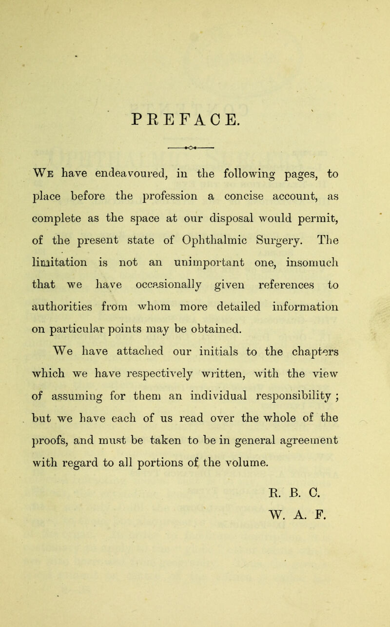 PREFACE. We have endeavoured, in the following pages, to place before the profession a concise account, as complete as the space at our disposal would permit, of the present state of Ophthalmic Surgery. The limitation is not an unimportant one, insomuch that we have occasionally given references to authorities from whom more detailed information on particular points may be obtained. We have attached our initials to the chapters which we have respectively written, with the view of assuming for them an individual responsibility ; but we have each of us read over the whole of the proofs, and must be taken to be in general agreement with regard to all portions of the volume. R. B. C. W. A. F.