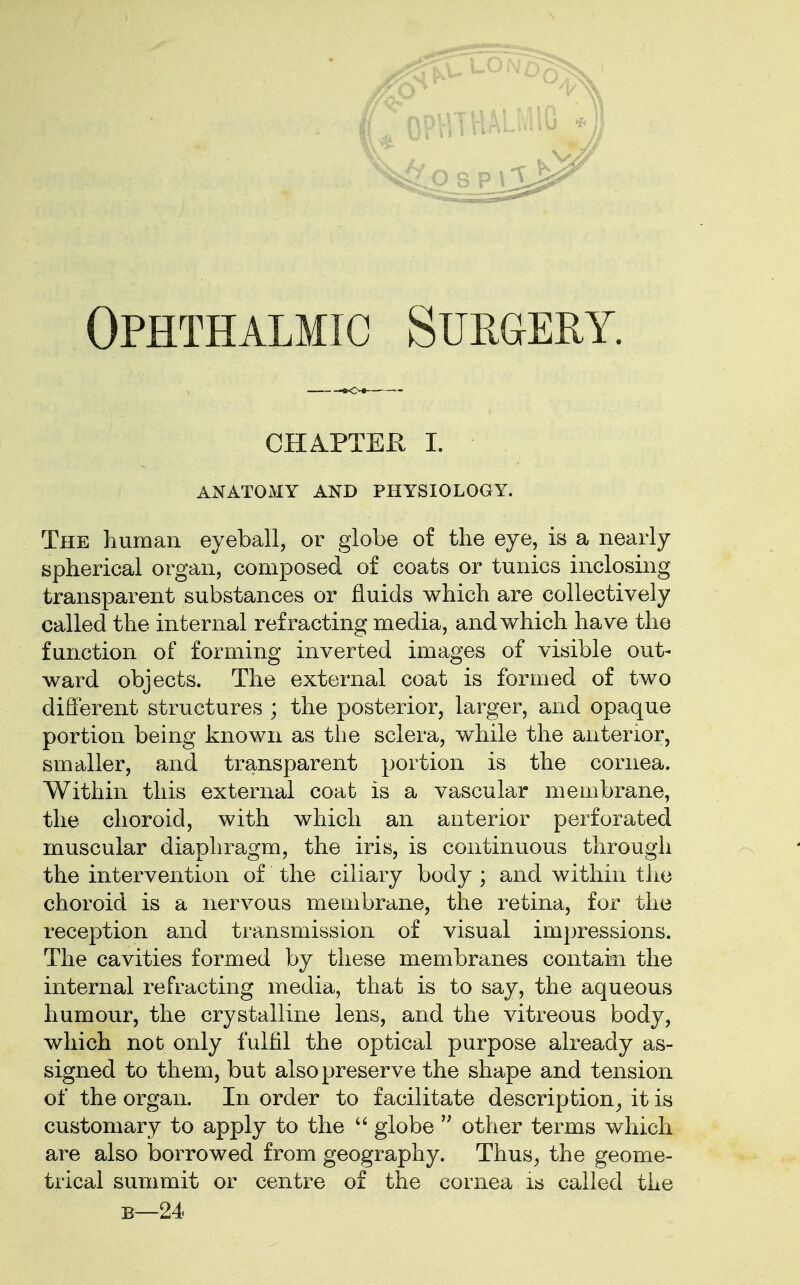 CHAPTER I. ANATOMY AND PHYSIOLOGY. The human eyeball, or globe of the eye, is a nearly spherical organ, composed of coats or tunics inclosing transparent substances or fluids which are collectively called the internal refracting media, and which have the function of forming inverted images of visible out- ward objects. The external coat is formed of two different structures ; the posterior, larger, and opaque portion being known as the sclera, while the anterior, smaller, and transparent portion is the cornea. Within this external coat is a vascular membrane, the choroid, with which an anterior perforated muscular diaphragm, the iris, is continuous through the intervention of the ciliary body ; and within the choroid is a nervous membrane, the retina, for the reception and transmission of visual impressions. The cavities formed by these membranes contain the internal refracting media, that is to say, the aqueous humour, the crystalline lens, and the vitreous body, which not only fulfil the optical purpose already as- signed to them, but also preserve the shape and tension of the organ. In order to facilitate description, it is customary to apply to the  globe  other terms which are also borrowed from geography. Thus, the geome- trical summit or centre of the cornea is called the b—24