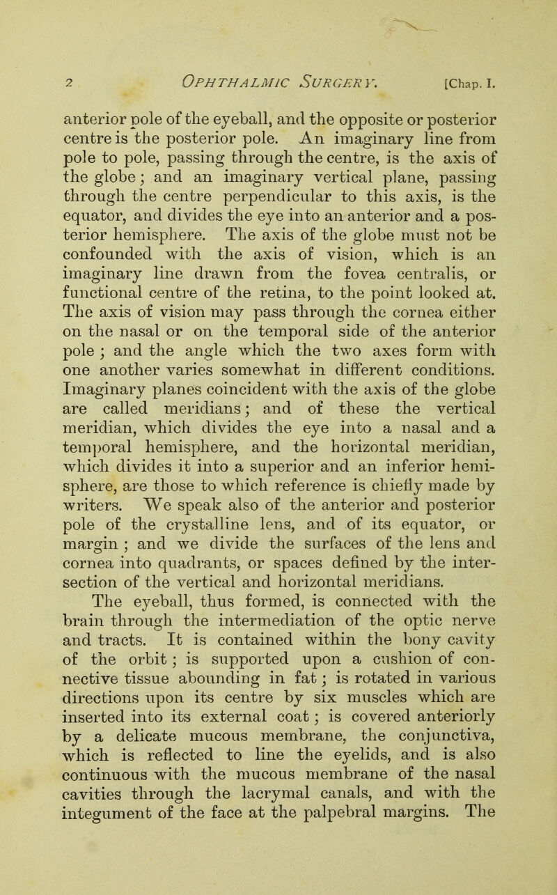 anterior pole of the eyeball3 and the opposite or posterior centre is the posterior pole. An imaginary line from pole to pole, passing through the centre, is the axis of the globe; and an imaginary vertical plane, passing through the centre perpendicular to this axis, is the equator, and divides the eye into an anterior and a pos- terior hemisphere. The axis of the globe must not be confounded with the axis of vision, which is an imaginary line drawn from the fovea centralis, or functional centre of the retina, to the point looked at. The axis of vision may pass through the cornea either on the nasal or on the temporal side of the anterior pole ; and the angle which the two axes form with one another varies somewhat in different conditions. Imaginary planes coincident with the axis of the globe are called meridians; and of these the vertical meridian, which divides the eye into a nasal and a temporal hemisphere, and the horizontal meridian, which divides it into a superior and an inferior hemi- sphere, are those to which reference is chiefly made by writers. We speak also of the anterior and posterior pole of the crystalline lens, and of its equator, or margin ; and we divide the surfaces of the lens and cornea into quadrants, or spaces defined by the inter- section of the vertical and horizontal meridians. The eyeball, thus formed, is connected with the brain through the intermediation of the optic nerve and tracts. It is contained within the bony cavity of the orbit; is supported upon a cushion of con- nective tissue abounding in fat; is rotated in various directions upon its centre by six muscles which are inserted into its external coat; is covered anteriorly by a delicate mucous membrane, the conjunctiva, which is reflected to line the eyelids, and is also continuous with the mucous membrane of the nasal cavities through the lacrymal canals, and with the integument of the face at the palpebral margins. The