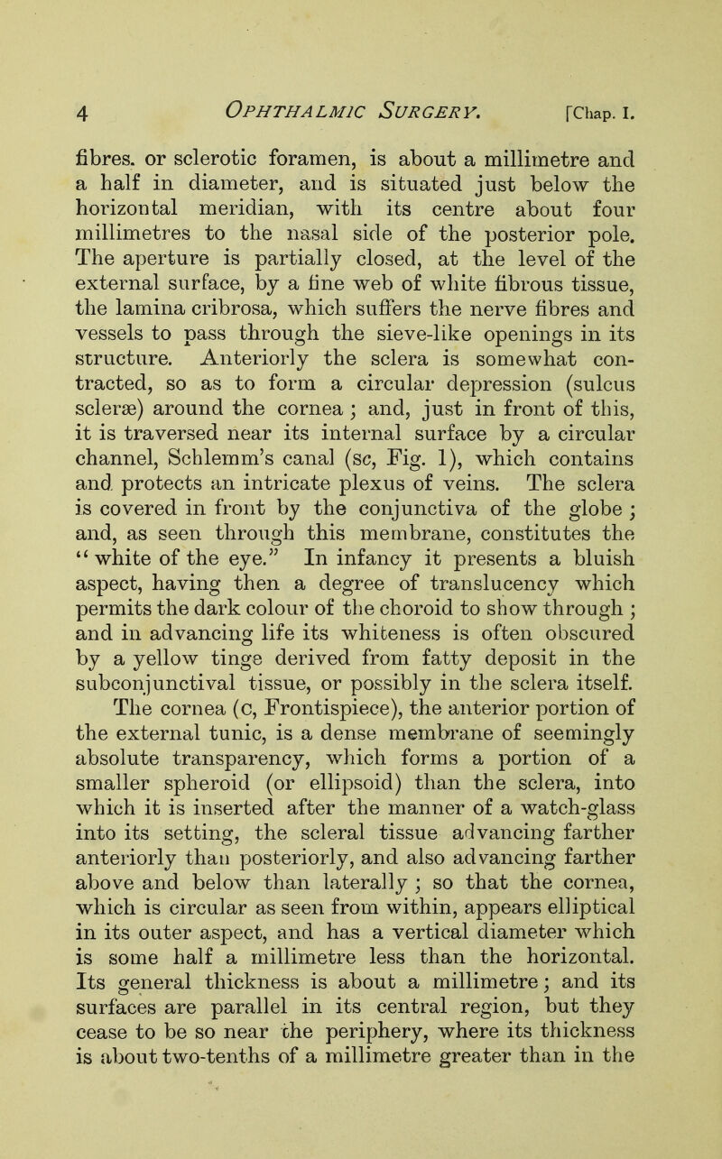 fibres, or sclerotic foramen, is about a millimetre and a half in diameter, and is situated just below the horizontal meridian, with its centre about four millimetres to the nasal side of the posterior pole. The aperture is partially closed, at the level of the external surface, by a fine web of white fibrous tissue, the lamina cribrosa, which suffers the nerve fibres and vessels to pass through the sieve-like openings in its structure. Anteriorly the sclera is somewhat con- tracted, so as to form a circular depression (sulcus sclera?) around the cornea ; and, just in front of this, it is traversed near its internal surface by a circular channel, Schlemm's canal (sc, Fig. 1), which contains and protects an intricate plexus of veins. The sclera is covered in front by the conjunctiva of the globe ; and, as seen through this membrane, constitutes the  white of the eye. In infancy it presents a bluish aspect, having then a degree of translucency which permits the dark colour of the choroid to show through ; and in advancing life its whiteness is often obscured by a yellow tinge derived from fatty deposit in the subconjunctival tissue, or possibly in the sclera itself. The cornea (c, Frontispiece), the anterior portion of the external tunic, is a dense membrane of seemingly absolute transparency, which forms a portion of a smaller spheroid (or ellipsoid) than the sclera, into which it is inserted after the manner of a watch-glass into its setting, the scleral tissue advancing farther anteriorly than posteriorly, and also advancing farther above and below than laterally ; so that the cornea, which is circular as seen from within, appears elliptical in its outer aspect, and has a vertical diameter which is some half a millimetre less than the horizontal. Its general thickness is about a millimetre; and its surfaces are parallel in its central region, but they cease to be so near the periphery, where its thickness is about two-tenths of a millimetre greater than in the