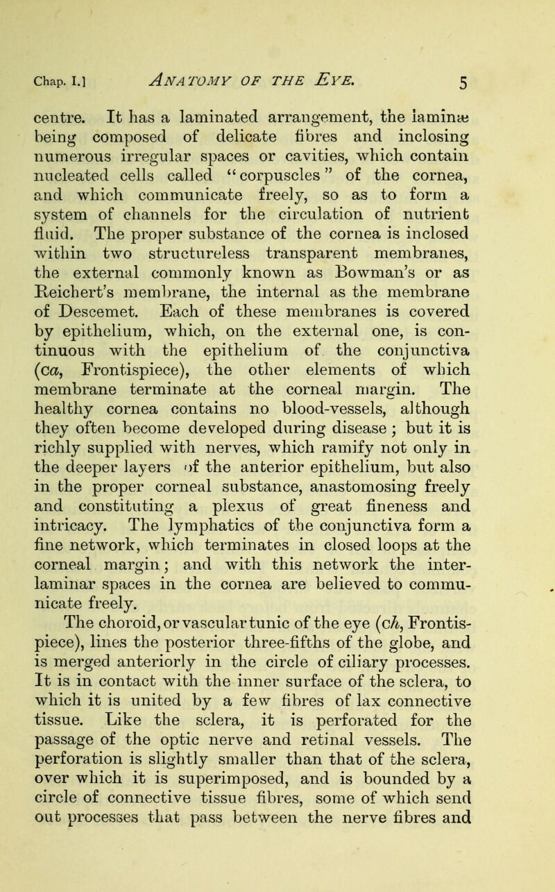 centre. It has a laminated arrangement, the iamime being composed of delicate fibres and inclosing numerous irregular spaces or cavities, which contain nucleated cells called  corpuscles of the cornea, and which communicate freely, so as to form a system of channels for the circulation of nutrient fluid. The proper substance of the cornea is inclosed within two structureless transparent membranes, the external commonly known as Bowman's or as Reichert's membrane, the internal as the membrane of Descemet. Each of these membranes is covered by epithelium, which, on the external one, is con- tinuous with the epithelium of the conjunctiva (ca, Frontispiece), the other elements of which membrane terminate at the corneal margin. The healthy cornea contains no blood-vessels, although they often become developed during disease; but it is richly supplied with nerves, which ramify not only in the deeper layers of the anterior epithelium, but also in the proper corneal substance, anastomosing freely and constituting a plexus of great fineness and intricacy. The lymphatics of the conjunctiva form a fine network, which terminates in closed loops at the corneal margin; and with this network the inter- laminar spaces in the cornea are believed to commu- nicate freely. The choroid, or vascular tunic of the eye (cA, Frontis- piece), lines the posterior three-fifths of the globe, and is merged anteriorly in the circle of ciliary processes. It is in contact with the inner surface of the sclera, to which it is united by a few fibres of lax connective tissue. Like the sclera, it is perforated for the passage of the optic nerve and retinal vessels. The perforation is slightly smaller than that of the sclera, over which it is superimposed, and is bounded by a circle of connective tissue fibres, some of which send out processes that pass between the nerve fibres and