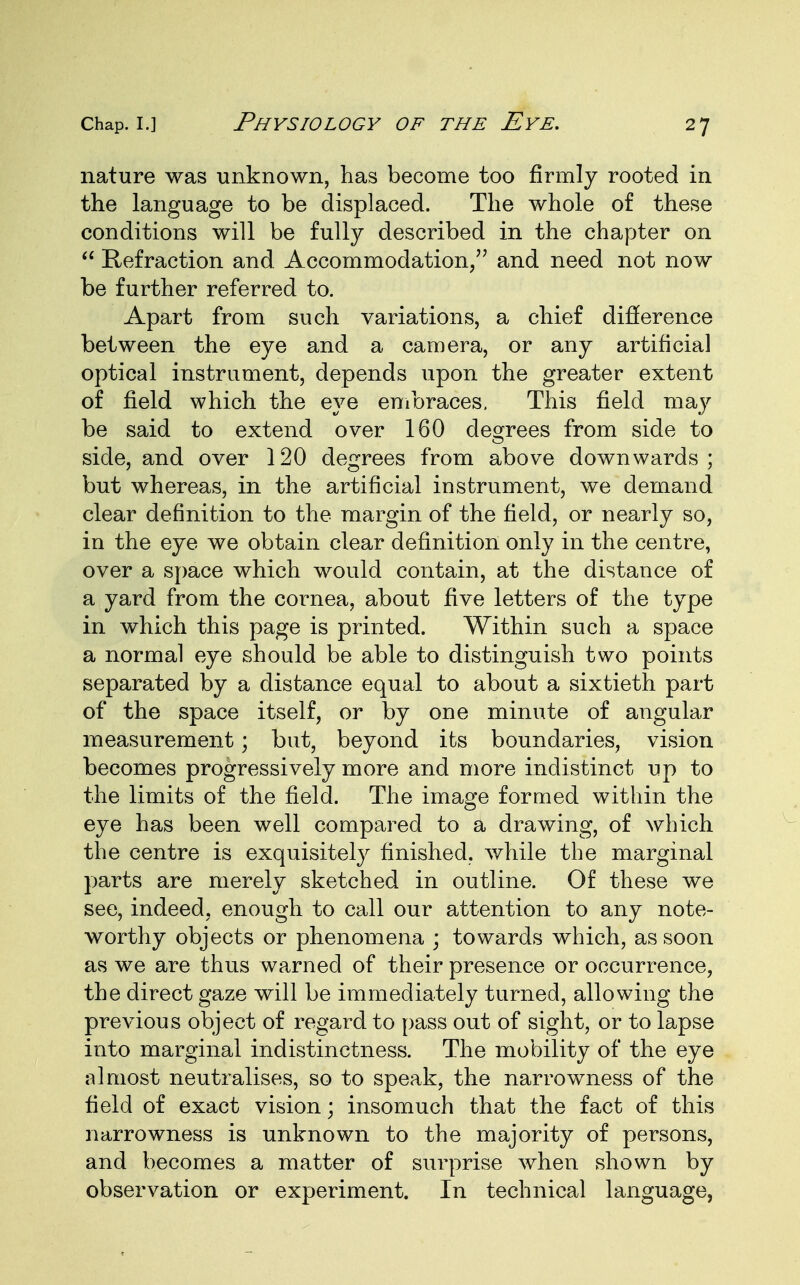nature was unknown, has become too firmly rooted in the language to be displaced. The whole of these conditions will be fully described in the chapter on  Refraction and Accommodation/' and need not now be further referred to. Apart from such variations, a chief difference between the eye and a camera, or any artificial optical instrument, depends upon the greater extent of field which the eye embraces. This field may be said to extend over 160 degrees from side to side, and over 120 degrees from above downwards ; but whereas, in the artificial instrument, we demand clear definition to the margin of the field, or nearly so, in the eye we obtain clear definition only in the centre, over a space which would contain, at the distance of a yard from the cornea, about five letters of the type in which this page is printed. Within such a space a normal eye should be able to distinguish two points separated by a distance equal to about a sixtieth part of the space itself, or by one minute of angular measurement; but, beyond its boundaries, vision becomes progressively more and more indistinct up to the limits of the field. The image formed within the eye has been well compared to a drawing, of which the centre is exquisitely finished, while the marginal parts are merely sketched in outline. Of these we see, indeed, enough to call our attention to any note- worthy objects or phenomena ; towards which, as soon as we are thus warned of their presence or occurrence, the direct gaze will be immediately turned, allowing the previous object of regard to pass out of sight, or to lapse into marginal indistinctness. The mobility of the eye almost neutralises, so to speak, the narrowness of the field of exact vision; insomuch that the fact of this narrowness is unknown to the majority of persons, and becomes a matter of surprise when shown by observation or experiment. In technical language,