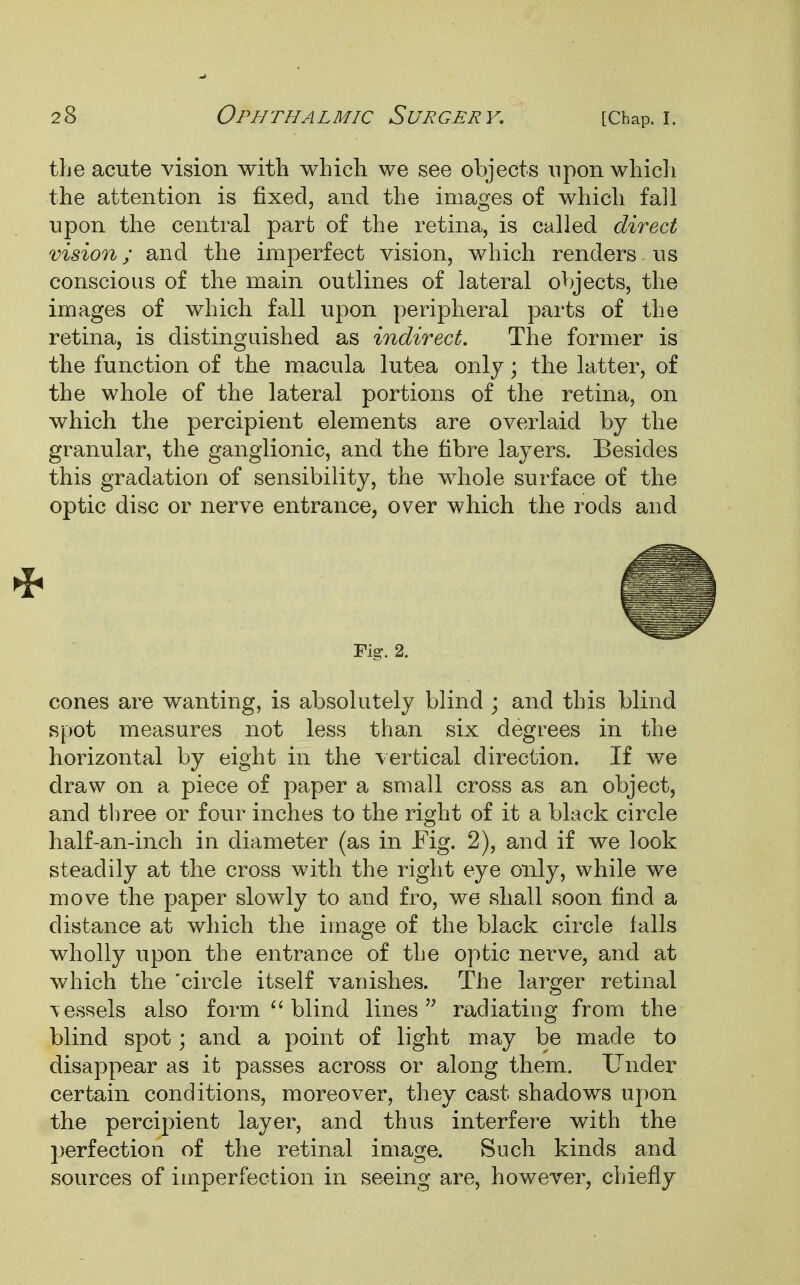 the acute vision with which we see objects upon which the attention is fixed, and the images of which fall upon the central part of the retina, is called direct vision; and the imperfect vision, which renders. us conscious of the main outlines of lateral objects, the images of which fall upon peripheral parts of the retina, is distinguished as indirect. The former is the function of the macula lutea only; the latter, of the whole of the lateral portions of the retina, on which the percipient elements are overlaid by the granular, the ganglionic, and the fibre layers. Besides this gradation of sensibility, the whole surface of the optic disc or nerve entrance, over which the rods and Fig. 2. cones are wanting, is absolutely blind ; and this blind spot measures not less than six degrees in the horizontal by eight in the vertical direction. If we draw on a piece of paper a small cross as an object, and three or four inches to the right of it a black circle half-an-inch in diameter (as in Fig. 2), and if we look steadily at the cross with the right eye only, while we move the paper slowly to and fro, we shall soon find a distance at which the image of the black circle falls wholly upon the entrance of the optic nerve, and at which the 'circle itself vanishes. The larger retinal vessels also form  blind lines radiating from the blind spot; and a point of light may be made to disappear as it passes across or along them. Under certain conditions, moreover, they cast shadows upon the percipient layer, and thus interfere with the perfection of the retinal image. Such kinds and sources of imperfection in seeing are, however, chiefly