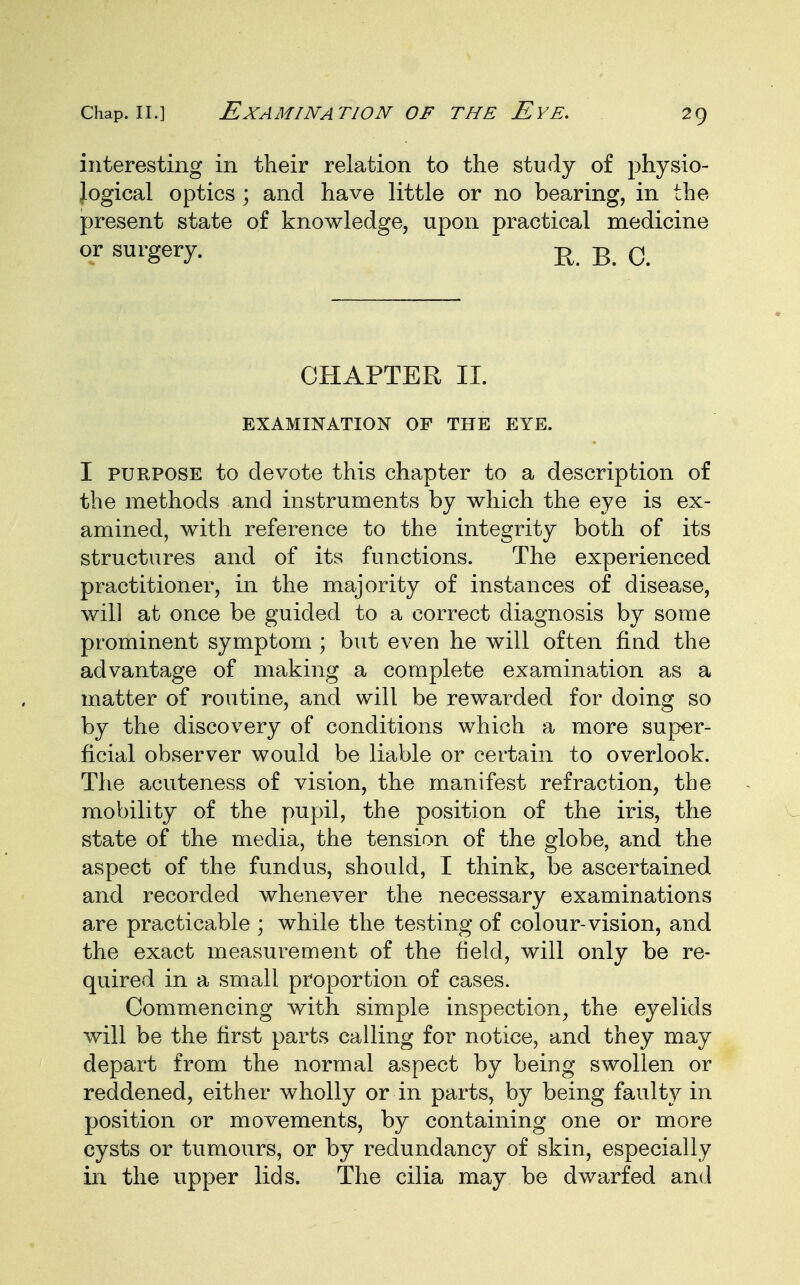 interesting in their relation to the study of physio- logical optics ; and have little or no bearing, in the present state of knowledge, upon practical medicine or surgery. n R q CHAPTER II. EXAMINATION OP THE EYE. I purpose to devote this chapter to a description of the methods and instruments by which the eye is ex- amined, with reference to the integrity both of its structures and of its functions. The experienced practitioner, in the majority of instances of disease, will at once be guided to a correct diagnosis by some prominent symptom ; but even he will often find the advantage of making a complete examination as a matter of routine, and will be rewarded for doing so by the discovery of conditions which a more super- ficial observer would be liable or certain to overlook. The acuteness of vision, the manifest refraction, the mobility of the pupil, the position of the iris, the state of the media, the tension of the globe, and the aspect of the fundus, should, I think, be ascertained and recorded whenever the necessary examinations are practicable ; while the testing of colour-vision, and the exact measurement of the field, will only be re- quired in a small proportion of cases. Commencing with simple inspection, the eyelids will be the first parts calling for notice, and they may depart from the normal aspect by being swollen or reddened, either wholly or in parts, by being faulty in position or movements, by containing one or more cysts or tumours, or by redundancy of skin, especially in the upper lids. The cilia may be dwarfed and