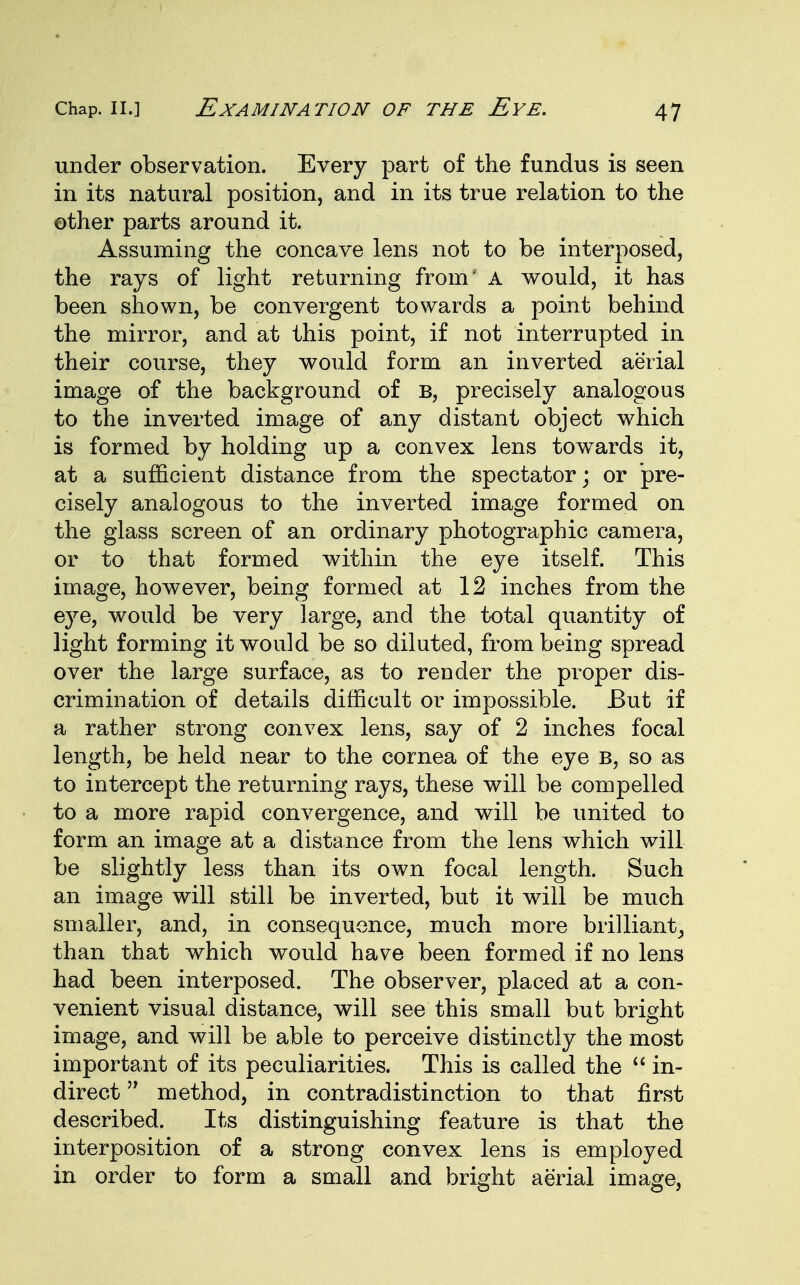 under observation. Every part of the fundus is seen in its natural position, and in its true relation to the other parts around it. Assuming the concave lens not to be interposed, the rays of light returning from' A would, it has been shown, be convergent towards a point behind the mirror, and at this point, if not interrupted in their course, they would form an inverted aerial image of the background of b, precisely analogous to the inverted image of any distant object which is formed by holding up a convex lens towards it, at a sufficient distance from the spectator; or pre- cisely analogous to the inverted image formed on the glass screen of an ordinary photographic camera, or to that formed within the eye itself. This image, however, being formed at 12 inches from the eye, would be very large, and the total quantity of light forming it would be so diluted, from being spread over the large surface, as to render the proper dis- crimination of details difficult or impossible. But if a rather strong convex lens, say of 2 inches focal length, be held near to the cornea of the eye b, so as to intercept the returning rays, these will be compelled to a more rapid convergence, and will be united to form an image at a distance from the lens which will be slightly less than its own focal length. Such an image will still be inverted, but it will be much smaller, and, in consequence, much more brilliant, than that which would have been formed if no lens had been interposed. The observer, placed at a con- venient visual distance, will see this small but bright image, and will be able to perceive distinctly the most important of its peculiarities. This is called the in- direct method, in contradistinction to that first described. Its distinguishing feature is that the interposition of a strong convex lens is employed in order to form a small and bright aerial image,