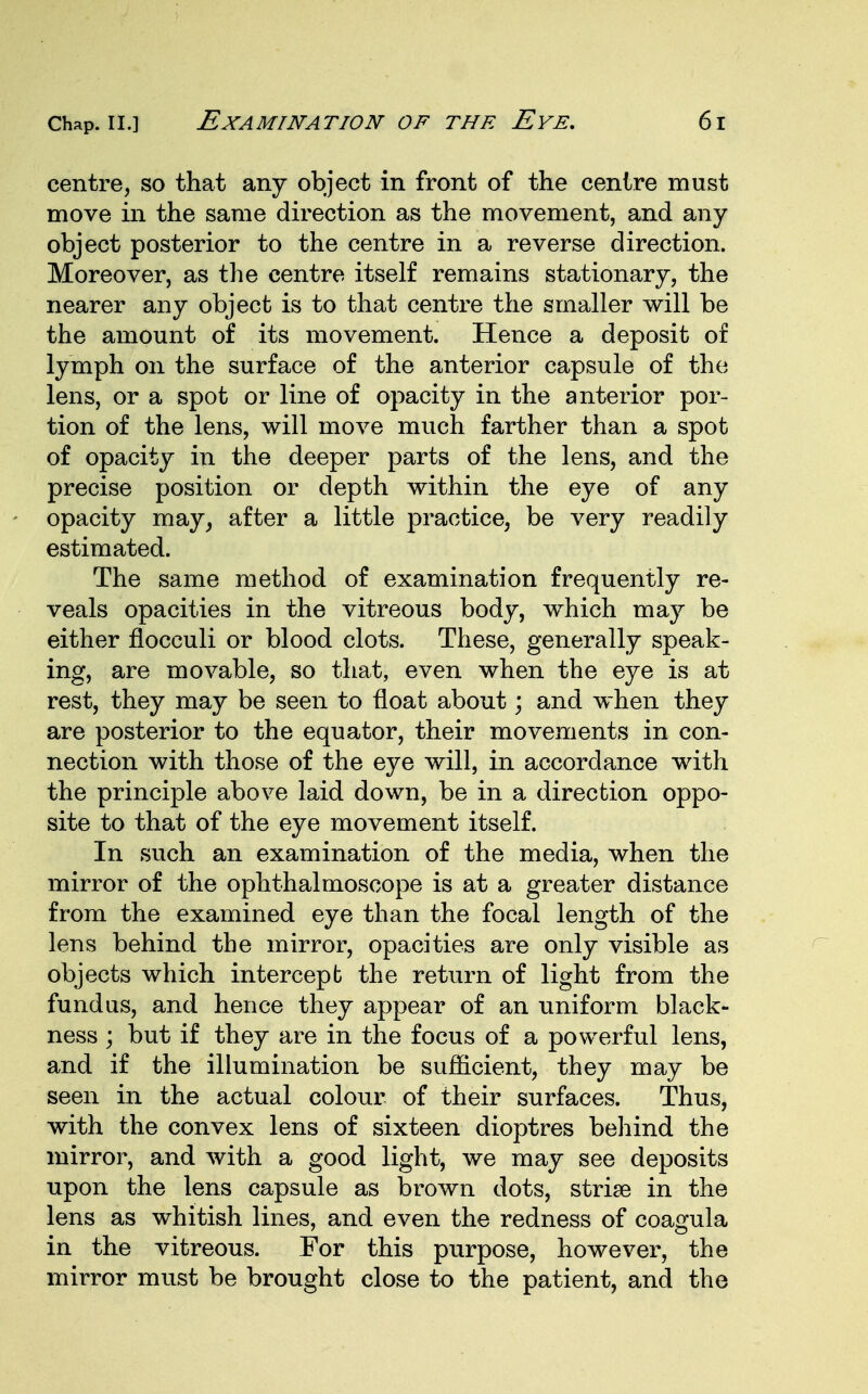 centre, so that any object in front of the centre must move in the same direction as the movement, and any object posterior to the centre in a reverse direction. Moreover, as the centre itself remains stationary, the nearer any object is to that centre the smaller will be the amount of its movement. Hence a deposit of lymph on the surface of the anterior capsule of the lens, or a spot or line of opacity in the anterior por- tion of the lens, will move much farther than a spot of opacity in the deeper parts of the lens, and the precise position or depth within the eye of any opacity may, after a little practice, be very readily estimated. The same method of examination frequently re- veals opacities in the vitreous body, which may be either flocculi or blood clots. These, generally speak- ing, are movable, so that, even when the eye is at rest, they may be seen to float about; and when they are posterior to the equator, their movements in con- nection with those of the eye will, in accordance with the principle above laid down, be in a direction oppo- site to that of the eye movement itself. In such an examination of the media, when the mirror of the ophthalmoscope is at a greater distance from the examined eye than the focal length of the lens behind the mirror, opacities are only visible as objects which intercept the return of light from the fundus, and hence they appear of an uniform black- ness ; but if they are in the focus of a powerful lens, and if the illumination be sufficient, they may be seen in the actual colour of their surfaces. Thus, with the convex lens of sixteen dioptres behind the mirror, and with a good light, we may see deposits upon the lens capsule as brown dots, strise in the lens as whitish lines, and even the redness of coagula in the vitreous. For this purpose, however, the mirror must be brought close to the patient, and the