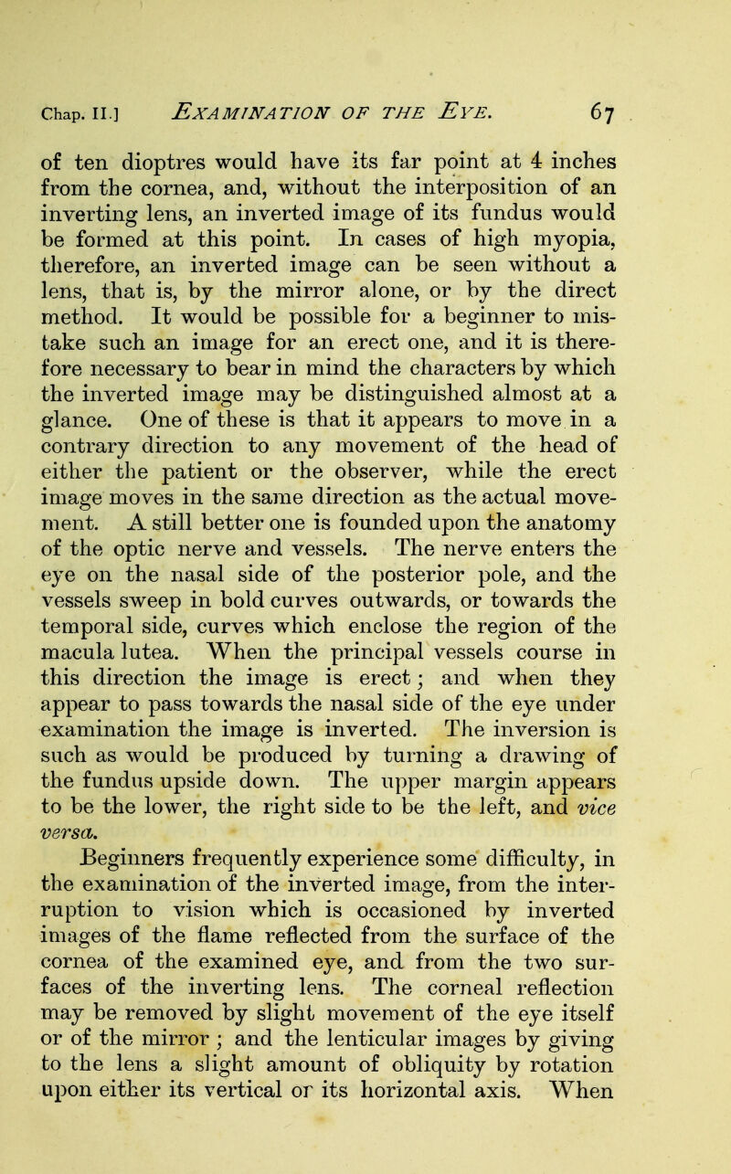 of ten dioptres would have its far point at 4 inches from the cornea, and, without the interposition of an inverting lens, an inverted image of its fundus would be formed at this point. In cases of high myopia, therefore, an inverted image can be seen without a lens, that is, by the mirror alone, or by the direct method. It would be possible for a beginner to mis- take such an image for an erect one, and it is there- fore necessary to bear in mind the characters by which the inverted image may be distinguished almost at a glance. One of these is that it appears to move in a contrary direction to any movement of the head of either the patient or the observer, while the erect image moves in the same direction as the actual move- ment. A still better one is founded upon the anatomy of the optic nerve and vessels. The nerve enters the eye on the nasal side of the posterior pole, and the vessels sweep in bold curves outwards, or towards the temporal side, curves which enclose the region of the macula lutea. When the principal vessels course in this direction the image is erect; and when they appear to pass towards the nasal side of the eye under examination the image is inverted. The inversion is such as would be produced by turning a drawing of the fundus upside down. The upper margin appears to be the lower, the right side to be the left, and vice versa. Beginners frequently experience some difficulty, in the examination of the inverted image, from the inter- ruption to vision which is occasioned by inverted images of the name reflected from the surface of the cornea of the examined eye, and from the two sur- faces of the inverting lens. The corneal reflection may be removed by slight movement of the eye itself or of the mirror ; and the lenticular images by giving to the lens a slight amount of obliquity by rotation upon either its vertical or its horizontal axis. When