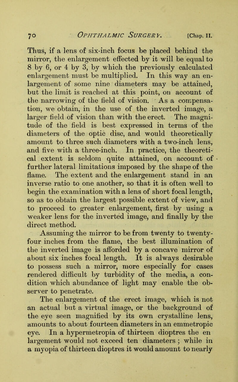 Thus, if a lens of six-inch focus be placed behind the mirror, the enlargement effected by it will be equal to 8 by 6, or 4 by 3, by which the previously calculated enlargement must be multiplied. In this way an en- largement of some nine diameters may be attained, but the limit is reached at this point, on account of the narrowing of the field of vision. As a compensa- tion, we obtain, in the use of the inverted image, a larger field of vision than with the erect. The magni- tude of the field is best expressed in terms of the diameters of the optic disc, and would theoretically amount to three such diameters with a two-inch lens, and five with a three-inch. In practice, the theoreti- cal extent is seldom quite attained, on account of further lateral limitations imposed by the shape of the flame. The extent and the enlargement stand in an inverse ratio to one another, so that it is often well to begin the examination with a lens of short focal length, so as to obtain the largest possible extent of view, and to proceed to greater enlargement, first by using a weaker lens for the inverted image, and finally by the direct method. Assuming the mirror to be from twenty to twenty- four inches from the flame, the best illumination of the inverted image is afforded by a concave mirror of about six inches focal length. It is always desirable to possess such a mirror, more especially for cases rendered difficult by turbidity of the media, a con- dition which abundance of light may enable the ob- server to penetrate. The enlargement of the erect image, which is not an actual but a virtual image, or the background of the eye seen magnified by its own crystalline lens, amounts to about fourteen diameters in an emmetropic eye. In a hypermetropia of thirteen dioptres the en largement would not exceed ten diameters • while in a myopia of thirteen dioptres it would amount to nearly