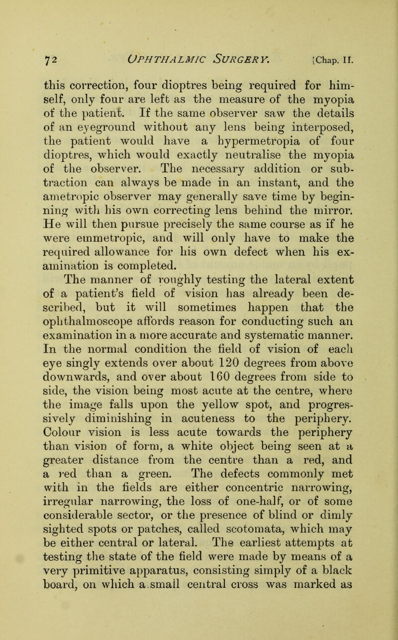 this correction, four dioptres being required for him- self, only four are left as the measure of the myopia of the patient. If the same observer saw the details of an eyeground without any lens being interposed, the patient would have a hypermetropia of four dioptres, which would exactly neutralise the myopia of the observer. The necessary addition or sub- traction can always be made in an instant, and the ametropic observer may generally save time by begin- ning with his own correcting lens behind the mirror. He will then pursue precisely the same course as if he were emmetropic, and will only have to make the required allowance for his own defect when his ex- amination is completed. The manner of roughly testing the lateral extent of a patient's field of vision has already been de- scribed, but it will sometimes happen that the ophthalmoscope affords reason for conducting such an examination in a more accurate and systematic manner. In the normal condition the field of vision of each eye singly extends over about 120 degrees from above downwards, and over about 160 degrees from side to side, the vision being most acute at the centre, where the image falls upon the yellow spot, and progres- sively diminishing in acuteness to the periphery. Colour vision is less acute towards the periphery than vision of form, a white object being seen at a greater distance from the centre than a red, and a red than a green. The defects commonly met with in the fields are either concentric narrowing, irregular narrowing, the loss of one-half, or of some considerable sector, or the presence of blind or dimly sighted spots or patches, called scotomata, which may be either central or lateral. The earliest attempts at testing the state of the field were made by means of a very primitive apparatus, consisting simply of a black board, on which a.smail central cross was marked as