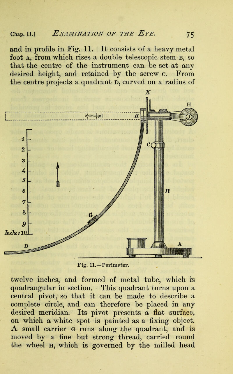 and in profile in Fig. 11. It consists of a heavy metal foot a, from which rises a double telescopic stem b, so that the centre of the instrument can be set at any desired height, and retained by the screw c. From the centre projects a quadrant d, curved on a radius of Fig. 11.—Perimeter. twelve inches, and formed of metal tube, which rs quadrangular in section. This quadrant turns upon a central pivot, so that it can be made to describe a complete circle, and can therefore be placed in any desired meridian. Its pivot presents a flat surface, on which a white spot is painted as a fixing object. A small carrier G runs along the quadrant, and is moved by a fine but strong thread, carried round the wheel h, which is governed by the milled head