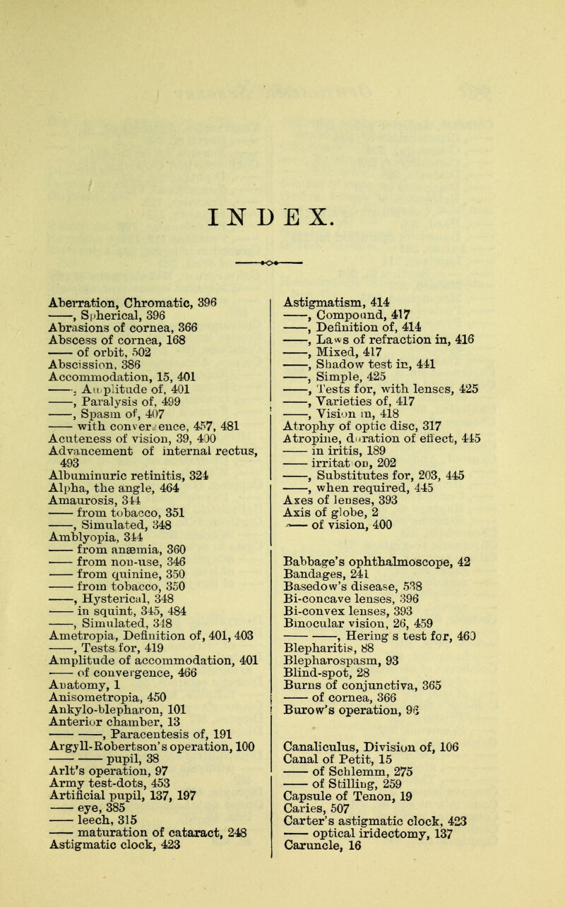 INDEX. o Aberration, Chromatic, 396 , Spherical, 396 Abrasions of cornea, 366 Abscess of cornea, 168 of orbit, 502 Abscission, 386 Accommodation, 15, 401 . Amplitude of, 401 , Paralysis of, 499 , Spasm of, 407 with convergence, 457, 481 Acuteness of vision, 39, 400 Advancement of internal rectus, 493 Albuminuric retinitis, 324 Alpha, the angle, 464 Amaurosis, 344 from tobacco, 351 , Simulated, 348 Amblyopia, 344 from anaemia, 360 from non-use, 346 from quinine, 350 from tobacco, 350 , Hysterical, 348 in squint, 345, 484 , Simulated, 348 Ametropia, Definition of, 401, 403 , Tests for, 419 Amplitude of accommodation, 401 • of convergence, 466 Anatomy, 1 Anisometropia, 450 Ankylo-blepharon, 101 Anterior chamber, 13 , Paracentesis of, 191 Argyll-Robertson's operation, 100 pupil, 38 Arlt's operation, 97 Army test-dots, 453 Artificial pupil, 137, 197 eye, 385 leech, 315 maturation of cataract, 248 Astigmatic clock, 423 Astigmatism, 414 , Compound, 417 , Definition of, 414 , Laws of refraction in, 416 , Mixed, 417 , Shadow test in, 441 , Simple, 425 , Tests for, with lenses, 425 , Varieties of, 417 , Vision in, 418 Atrophy of optic disc, 317 Atropine, duration of effect, 445 in iritis, 189 irritat on, 202 , Substitutes for, 203, 445 , when required, 445 Axes of lenses, 393 Axis of globe, 2 *— of vision, 400 Babbage's ophthalmoscope, 42 Bandages, 241 Basedow's disease, 538 Bi-concave lenses, 396 Bi-convex lenses, 393 Binocular vision, 26, 459 , Hering s test for, 460 Blepharitis, 88 Blepharospasm, 93 Blind-spot, 28 Burns of conjunctiva, 365 of cornea, 366 ! Burow's operation, 96 Canaliculus, Division of, 106 Canal of Petit, 15 of Schlemm, 275 of Stilling, 259 Capsule of Tenon, 19 Caries, 507 Carter's astigmatic clock, 423 optical iridectomy, 137 Caruncle, 16