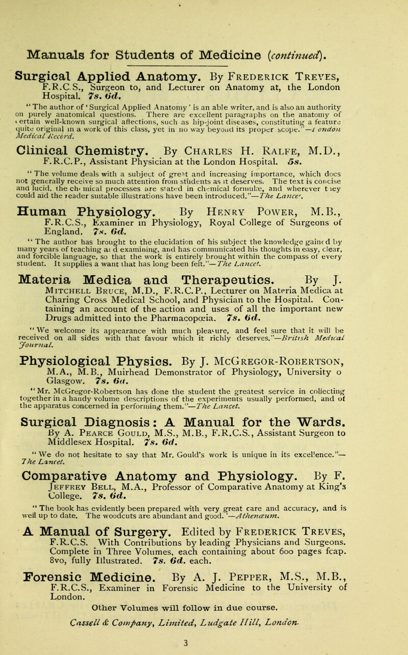 Manuals for Students of Medicine {continued). Surgical Applied Anatomy. By Frederick Treves, F.R.C.S., Surgeon to, and Lecturer on Anatomy at, the London Hospital. 7s, Od.  The author of ' Surgical Applied Anatomy' is an able writer, and is also an authority on purely anatomical questions. There are excellent paragraphs on the anatomy of « ertain well-known surgical affections, such as hip-joint diseases, constituting a feature quite; original in a work of this class, yet in no way beyond its proper scope.— l ondou Medical Record. Ciinical Chemistry. By Charles H. Ralfe, M.D., F.R.C.P., Assistant Physician at the London Hospital. 5s.  The volume deals with a subject of gre^t and increasing importance, which does not generally receive so much attention from students as it deserves. The text is concise and lucid, the cfu mical processes are stated in chemical formulae, and wherever t ley could aid the reader suitable illustrations have been introduced.—The Lancer. Human Physiology. By Henry Power, M.B., F. R.C.S., Examiner in Physiology, Royal College of Surgeons of England. 7s. (id.  The author has brought to the elucidation of his subject the knowledge gained by many years of teaching ai d examining, and has communicated his thoughts in easy, clear, and forcible language, so that the work is entirely brought within the compass of every student. It supplies a want that has long been felt.—The Lancet. Materia Medica and Therapeutics. By J. Mitchell Bruce, M.D., F.R.C.P., Lecturer on Materia Medica at Charing Cross Medical School, and Physician to the Hospital. Con- taining an account of the action and uses of all the important new- Drugs admitted into the Pharmacopoeia. 7s, (id.  We welcome its appearance with much pleasure, and feel sure that it will be received on all sides with that favour which it richly deserves.—British Medical Journal. Physiological Physics. By J. McGregor-Robertson, M.A., M.B., Muirhead Demonstrator of Physiology, University o Glasgow. 7s, (id. Mr. McGregor-Robertson has done the student the greatest service in collecting together in a haudy volume descriptions of the experiments usually performed, and of the apparatus concerned in performing them.—The Lancet. Surgical Diagnosis: A Manual for the Wards. By A. Pearce Gould, M.S., M.B., F.R.C.S., Assistant Surgeon to Middlesex Hospital. 7s, 6d, We do not hesitate to say that Mr. Gould's work is unique in its excellence.— The Lancet. Comparative Anatomy and Physiology. By F. Jeffrey Bell, M.A., Professor of Comparative Anatomy at King'3 College. 7s, (id,  The book has evidently been prepared with very great care and accuracy, and is well up to date. The woodcuts are abundant and good. '—Athenceum. A Manual of Surgery. Edited by Frederick Treves, F.R.C.S. With Contributions by leading Physicians and Surgeons. Complete in Three Volumes, each containing about 6oo pages fcap. 8vo, fully Illustrated. 7s. 6d. each. Forensic Medicine. By A. J. Pepper, M.S., M.B., F.R.C.S., Examiner in Forensic Medicine to the University of London. Other Volumes will follow in due course. Cassell & Company, Limited, Ludgate Hill, London-